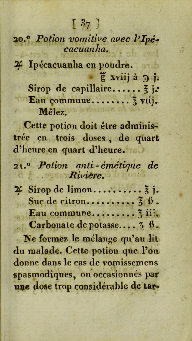 13.7 ] 20.0 Potion vomitive avec l’Ipé- cacuanha. 2fc Ipécacuanha en poudre. • g xviij à 3 j. Sirop de capillaire 3 j*' Eau commune 5 viij. Mêlez. Cette potion doit être adminis- trée en trois doses , de quart d’heure en quart d’heure. 2i.° Potion anti-émétique de Rivière. Sirop de limon 3 j. Suc de citron 3 (>. Eau commune 5 ü’* Carbonate de potasse.... 5 6. 'Ne formez le mélange qu’au lit du malade. Cette potion que l’on donne dans le cas de vomissemens spasmodiques, ou occasionnés par une dose trop considérable de lar-