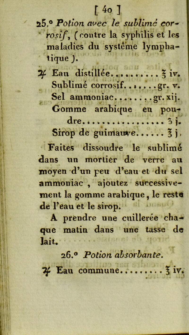 ü5.° Potion avec le sublimé cor- rosif, ( routre la syphilis et les maladies du système lympha- tique ). Eau distillée.......... 5 iv. Sublimé corrosif.gr. v. Sel ammoniac........gv. xi j. Gomme arabique éu pou- dre. 3 j. Sirop de guimauve 5 j, Faites dissoudre le sublimé dans un mortier de verre au moyen d’un peu d’eau et du sel ammoniac , ajoutez successive- ment la gomme arabique, le resta de l’eau et le sirop. A prendre une cuillerée cha- que matin dans une tasse de lait. 26.° Potion absorbante.