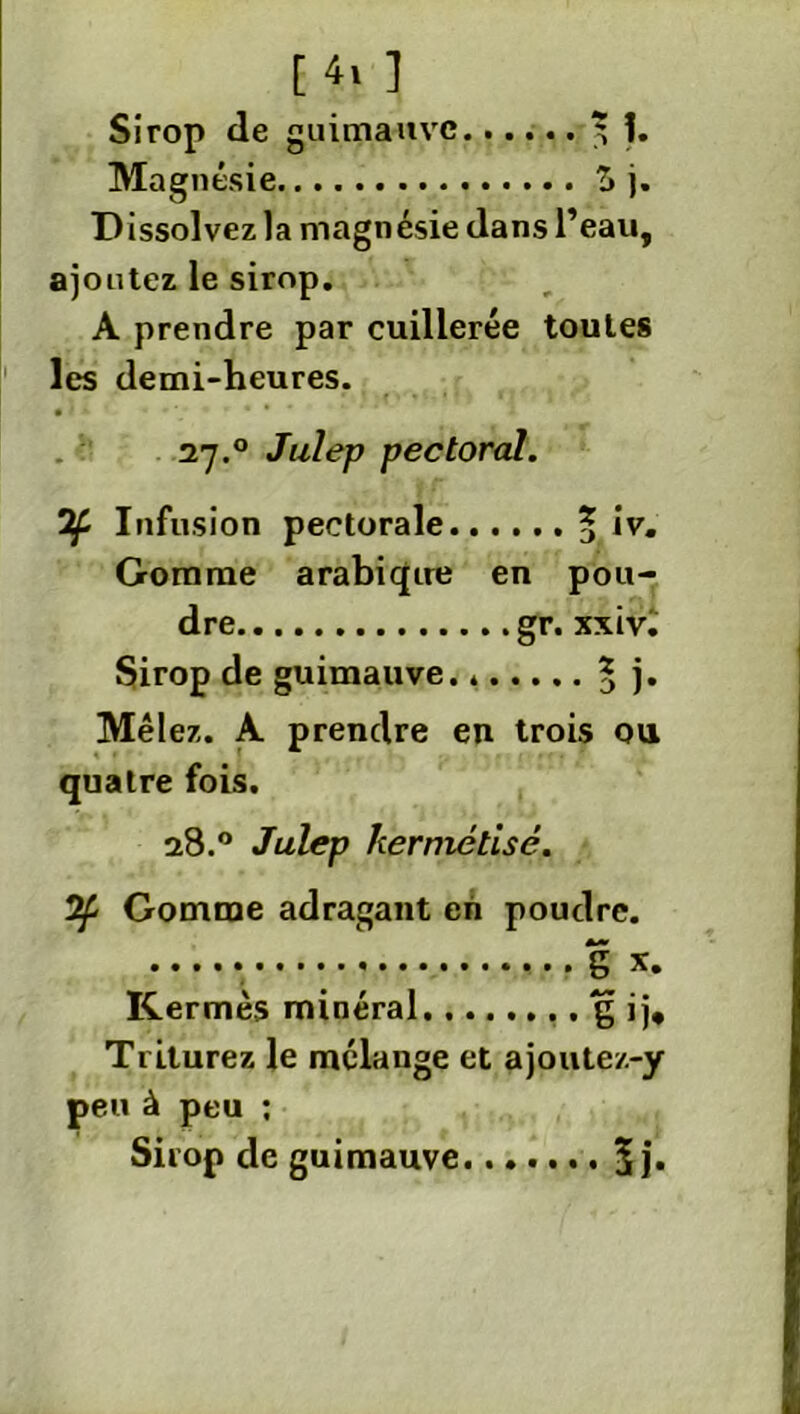 Sirop de guimauve 5 î. Magnésie ?> j. Dissolvez la magnésie dans l’eau, ajoutez le sirop. A prendre par cuillerée toutes les demi-heures. 27.° Julep pectoral. 7f Infusion pectorale 5 *v» Gomme arabique en pou- dre gr. xxivi Sirop de guimauve. * 5 j* Mêlez. A prendre en trois ou quatre fois. 28.0 Julep kermétisé. 2^ Gomme adragant en poudre. S x. Kermès minéral g ij. Triturez le mélange et ajoute/.-y peu à peu : Sirop de guimauve $ j.