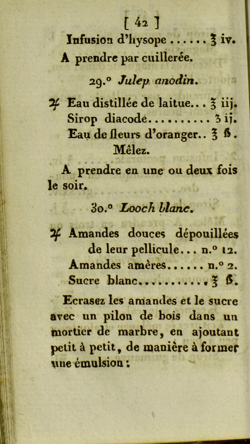 t te ] Infusion d’hysope $ iv. A prendre par cuillerée. 29. ° Julep anodin. Of Eau distillée de laitue... 5 iij. Sirop diacode $ iî. Eau de fleurs d’oranger.. % 6. Mêlez. A prendre en une ou deux fois le soir. 30. ° Looch blanc. If Amandes douces dépouillées de leur pellicule... n.° 12. Amandes amères n.° 2. Sucre blanc f$. Ecrasez les amandes et le sucre avec un pilon de bois dans un mortier de marbre, en ajoutant petit à petit, de manière à former vue émulsion :