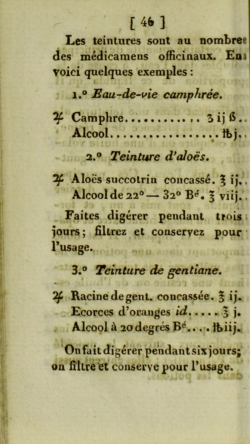 [4fr] Les teintures sont au nombree des médicamens officinaux. Ena Voici quelques exemples : i.° Eau-de-vie camphrée. Camphre 3ij($. Alcool lt>j. 2.0 Teinture d’aloës. Aloës succolrin concassé. ^ ij.. Alcool de 22°— 32° B»5. 3 viij.. Faites digérer pendaut trois jours; filtrez et conservez pour l’usage. 3.° Teinture de gentiane. Racine degent. concassée. 3 ij. Ecorces d’oranges id 3 j. Alcool à 20 degrés Bé.... Ihiij. Onfait digérer pehdantsix jours; on filtre et conserve pour l’usage.