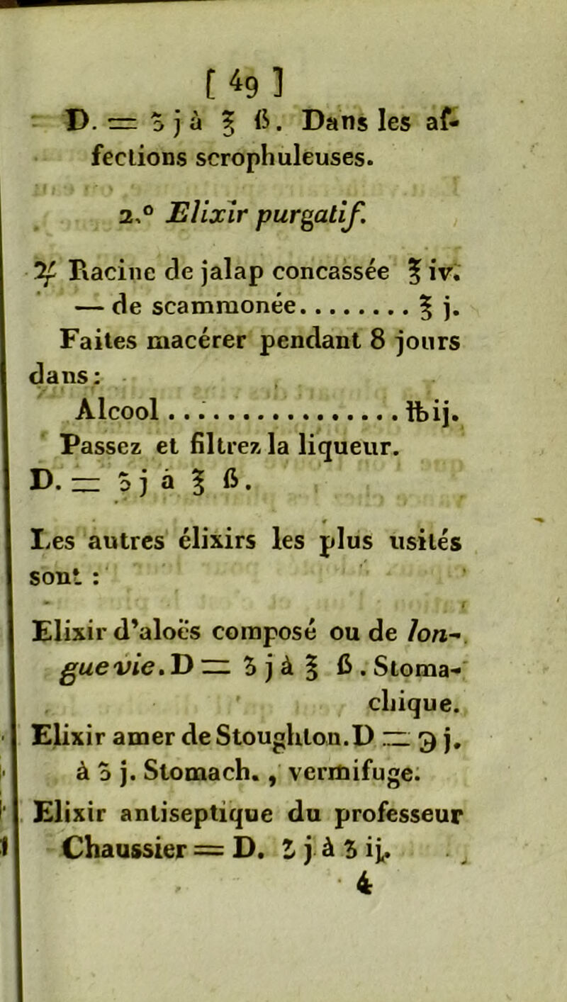 D. = S j à % fi. Dans les af- fections scrophuleuses. 2,0 Elixir purgatif. Racine de jalap concassée 5 iv. — de scammonée 3 ]• Faites macérer pendant 8 jours dans: Alcool fbij. Passez et filtrez la liqueur. D. — 0 j à l 6. Les autres élixirs les plus usités sont : Elixir d’aloës composé ou de 7o«- guevie.D ~ $ j à § 6 . Stoma- chique. Elixir amer de Stoughlou.D — 3 j, à o j. Stomach., vermifuge. Elixir antiseptique du professeur Chaussier = D. 1 j à 5 ij,. • 4