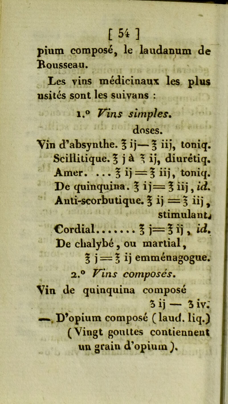 [54] pium composé, le laudanum de Rousseau. Les vins médicinaux les plus usités sont les suivans : i.° Vins simples. doses. Vin d’absynthe. | ij— * iij, toniq. Scillitique. 5 j à \ ij, diurétiq. Amer. ... % ij'—? iij, toniq. De quinquina. $ ij= ? iij, id. Anli-scorbutique. 5 ij = 3 iij, stimulante Cordial 5 j=?ij, id. De clialybé, ou martial, 3 j = 5 ij emménagogue. 2.0 Vins composés. Vin de quinquina composé 5 ij — 5 iv.' —D’opium composé ( laud. liq.) (Vingt gouttes contiennent un grain d’opium).