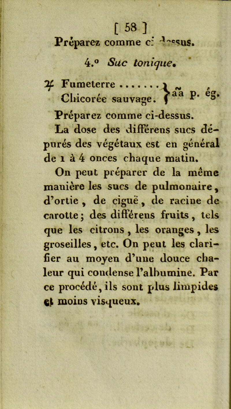 Préparez comme c: 4.° Suc tonique• ¥ Fumeterre Chicorée sauvage. \ aa ég- Préparez comme ci-dessus. La dose des différens sucs dé- purés des végétaux est en général de 1 à 4 onces chaque matin. On peut préparer de la même manière les sucs de pulmonaire, d’ortie , de ciguë, de raciue de carotte ; des différeus fruits, tels que les citrons , les oranges , les groseilles, etc. On peut les clari- fier au moyen d’une douce cha- leur qui condense l’albumine. Par ce procédé, ils sont plus limpides çt moins visqueux.