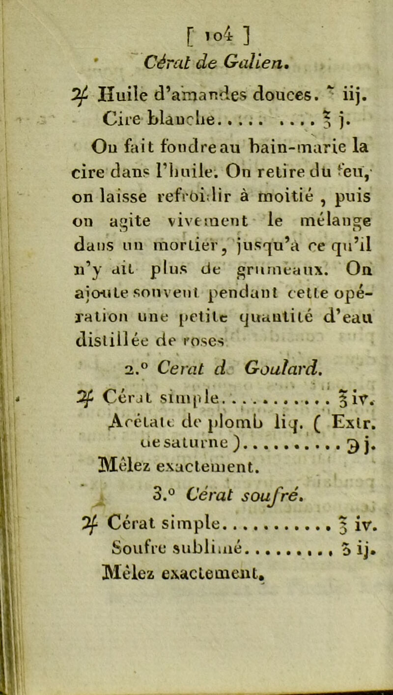 [ ’°4 ] Cèral de Galien. 7f Huile d’anandes douces. * iij. Cire blauche 5 )• Ou fait foudre au bain-marie la cire dans l’huile; On relire dû feu, on laisse refroidir à moitié , puis on agite vivement le mélange dans un mortier, jusqu’à ce qu’il n’y ait plus de grumeaux. On ajoute souvent pendant cette opé- ration une petite quantité d’eau distillée de roses 2.0 Cerat d Goufard. 3f Çérat simple 3ir. Acétate de plomb liq. ( Exlr. üe salurne ) 3 j. Mêlez exactement. 3.° Gérai soufré. 7f Cérat simple 3 iv. Soufre sublimé 5 ij. Mêlez exactement.