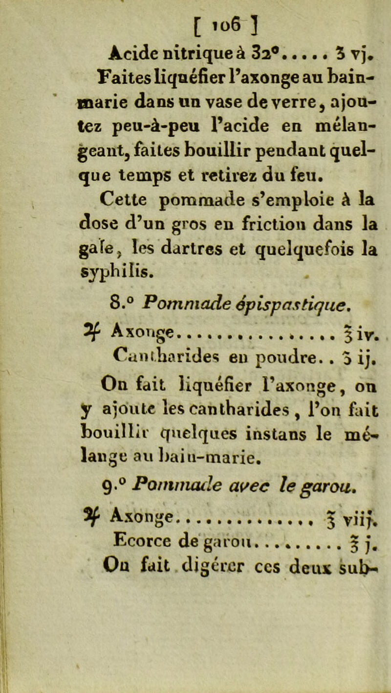 [ '<>6 ] Acide nitrique à 3a® 3 vj. Faites liquéfier l’axonge au bain- marie dans un vase de verre, ajou- tez peu-à-peu l’acide en mélan- geant, faiLes bouillir pendant quel- que temps et retirez du feu. Cette pommade s’emploie à la dose d’un gros en friction dans la gafe, les dartres et quelquefois la syphilis. 8.° Pommade épispastique. 2f Axouge $iv. Cantharides eu poudre. . 5 ij. On fait liquéfier l’axonge, on y ajoute les cantharides , l’on fait bouillir quelques instans le mé- lange au baiu-marie. 9.° Pommade avec le garou. Axonge 5 viif. Ecorce de garou... 3 j. On fait digérer ces deux sul>-