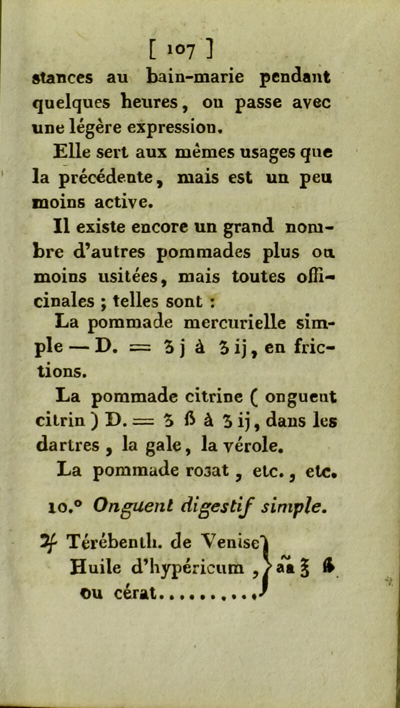 stances au bain-marie pendant quelques heures, ou passe avec une légère expression. Elle sert aux memes usages que la précédente, mais est un peu moins active. Il existe encore un grand nom- bre d’autres pommades plus ou moins usitées, mais toutes offi- cinales ; telles sont : La pommade mercurielle sim- ple — D. = 3 j à 3 ij, en fric- tions. La pommade citrine ( ongueut citrin )D. = 3ftà3ij, dans les dartres, la gale, la vérole. La pommade rosat, etc., etc. lo.° Onguent digestif simple. Térébenth. de Venisel Huile d’hypéricum ,/âa§ ou cérat