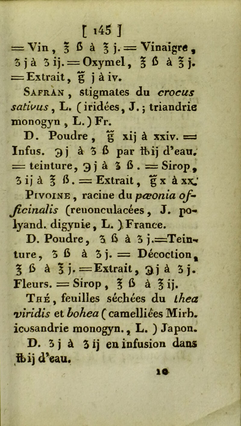 t *45] = Vin , 3 C à ? )• = Vinaigré , 3 j à 3 ij. = Oxymel, 5 fi à $ j. = Extrait, g j à iv. Safran , stigmates du crocus sativus, L. ( iridées, J. ; triandrie monogyn , L. ) Fr. D. Poudre , g xij à xxiv. = Infus. 3) à 5 C par ihij d’eau, = teinture, 3 j à 3 6 . = Sirop, 3 i ; à | fi. = Extrait, g x à xxj PrvoiNE, racine du pteonia of- Jicinalis (renonculacées, J. po- lyand. digynie, L. ), France. D. Poudre, 3 fi à 3 j.=Tein-« ture, 3fi à 3 j. = Décoction, % fi à 3 j. = Extrait, 3j à 3j. Fleurs. = Sirop , ? fi à | ij. Thé , feuilles séchées du Lhea viridis et hohea ( caraelliées Mirb. icusandrie monogyn., L. ) Japon. D. 3 j à 3 ij en infusion dans tbij d’eau. i»