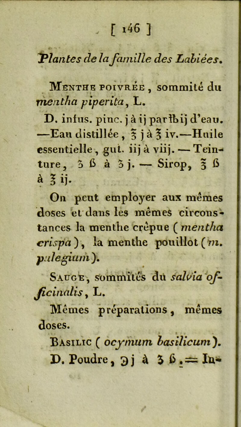 Triantes delà famille des Labiées. Menthe poivrée , sommité du mentha piperita, L. D. infus. pinc. j à ij parlbij d’eau. —Eau distillée, 5 j à 5 iv.—Huile essentielle , gui. iij à viij. — Tein- ture, d C à 5 j. — Sirop, 3 6 à l ij- O11 peut employer aux mêmes doses et dans les mêmes circons- tances la menthe crépue ( mentha crispa ), la menthe pouillot ( m. pulegiuni ). Sauge, sommités dü saluia of- ficinalis, L. Mêmes préparations, mêmes doses. Basilic ( ocynium lasilicum'). D. Poudre, 3j à 5 lu-