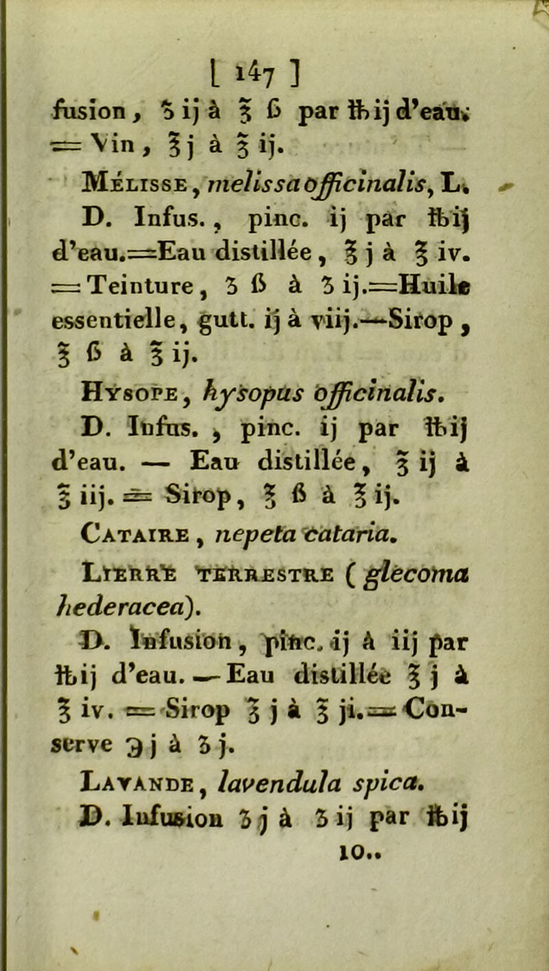fusion, 3 ij à 5 G par üiij d’eâtu in , 5] à 3 l). Mélisse, melissciùjjicinalis, L. D. Infus., pinc. ij par ft>ij d’eau.=Eau distillée , % j à § iv. = Teinture, 5 G à 3 ij.=Huile essentielle, gutt. ij à viij.—*Sirop , 3 G à 3 ij. Hysope , hysopus ojficinalis. D. Infus. j pinc. ij par ibij d’eau. — Eau distillée, 3 ij à 3 iij. âs Sirop, 1 6 à 3 ij- Cataire , nepeta cataria. Lierr’e terrestre ( glécoma hederacea). D. Infusion, pinc. -ij à iij par tt»ij d’eau.—-Eau distillée 3j à 5 iv. = Sirop 5 j à 3 ji.=: Con- serve 3 j à 5 j. Layànde, lavendula spica. J). Infusion 3j à 3 ij par feij 10..