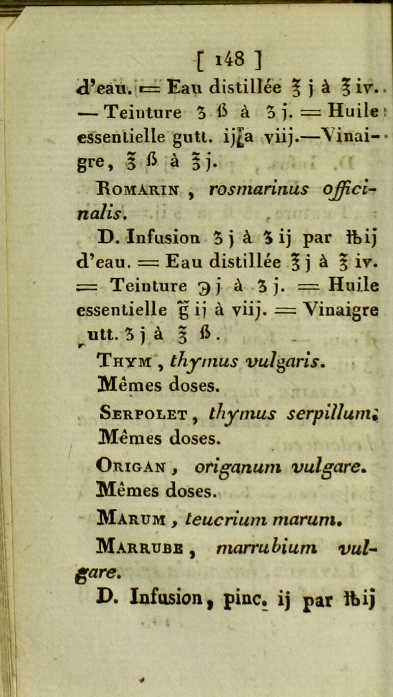r i481 d’eau. r= Eau distillée | j à % ir. — Teinture 5 6 à 3 j. = Huile essentielle gutt. ij£a yiij.—S inai- gre, 5 fi à 3 j. Romarin , rosmarinus ojjici- nalis. D. Infusion 3j à 5 ij par foij d’eau. = Eau distillée § j à 3 iv. = Teinture 9 j à 3 j. === Huile essentielle g ij à yiij. = Vinaigre utt. 3 j à 3 ft . Thym , thymus vulgaris. Mêmes doses. Serpolet , thymus serpillunu Mêmes doses. Origan , origanum vulgare. Mêmes doses. Marum , teucrium marurn» Marrubb , marrubium vul- gare. D. Infusion, pinc. ij par ft>ij