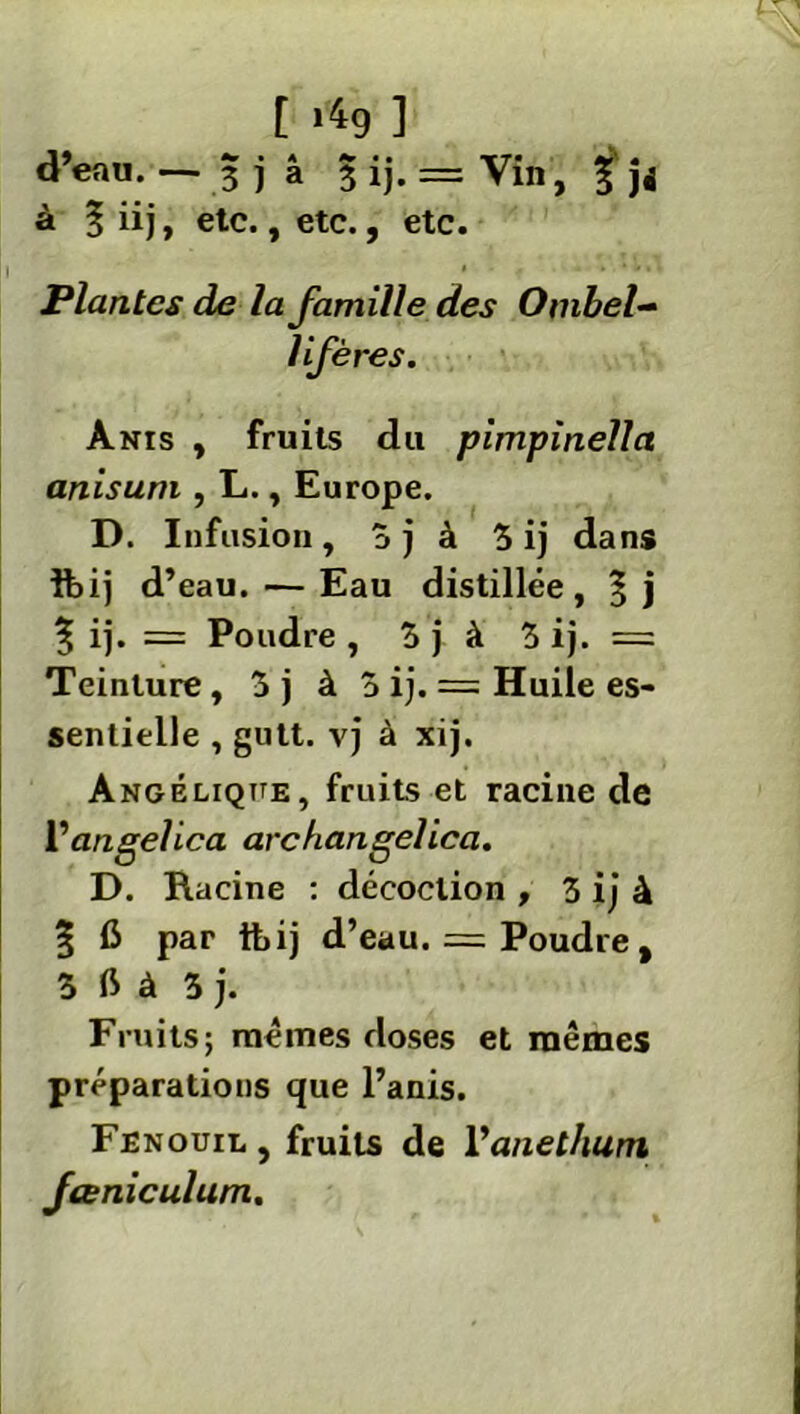 [ *4g ] d’eau. — 3 j â 3 ij. = Vin, £ jj à § iij, etc., etc., etc. Plantes de la famille des Ombel- lifères. Anis , fruits du pimpinella anisum , L., Europe. D. Infusion, 3j à 3 ij dans ibij d’eau. — Eau distillée, % ij. = Poudre , 3 j à 3 ij. = Teinture, 3 j à 3 ij. = Huile es- sentielle , gutt. vj à xij. Angélique, fruits et racine de Vangelica archangelica. D. Racine : décoction , 3 ij à § 6 par tbij d’eau. = Poudre , 3 ft à 3 j. Fruits; mêmes doses et mêmes préparations que l’anis. Fenouil, fruits de Vanethum fceniculum.