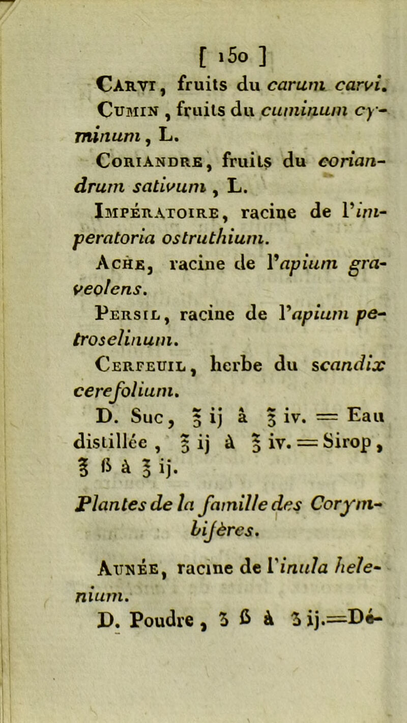 CàRVI , fruits du carum carvi. Cumin , fruits du cuminuni cy- minum, L. Coriandre, fruits du corian- drum scitivum, L. Impératoire, racine de l’mi- peratoria ostruthium. Ache, racine de Vopium gra- veolcns. Persil, racine de Vapium pe- troselinuin. Cerfeuil, herbe du scandix cerefoliutn. D. Suc, 5 ij à 3 iv. = Eau distillée , 5 ij à 3 iv. = Sirop , î fi à l ij. Plantes de la famille des Corym- bijères. Aunée, racine de Vinula hele- nium.