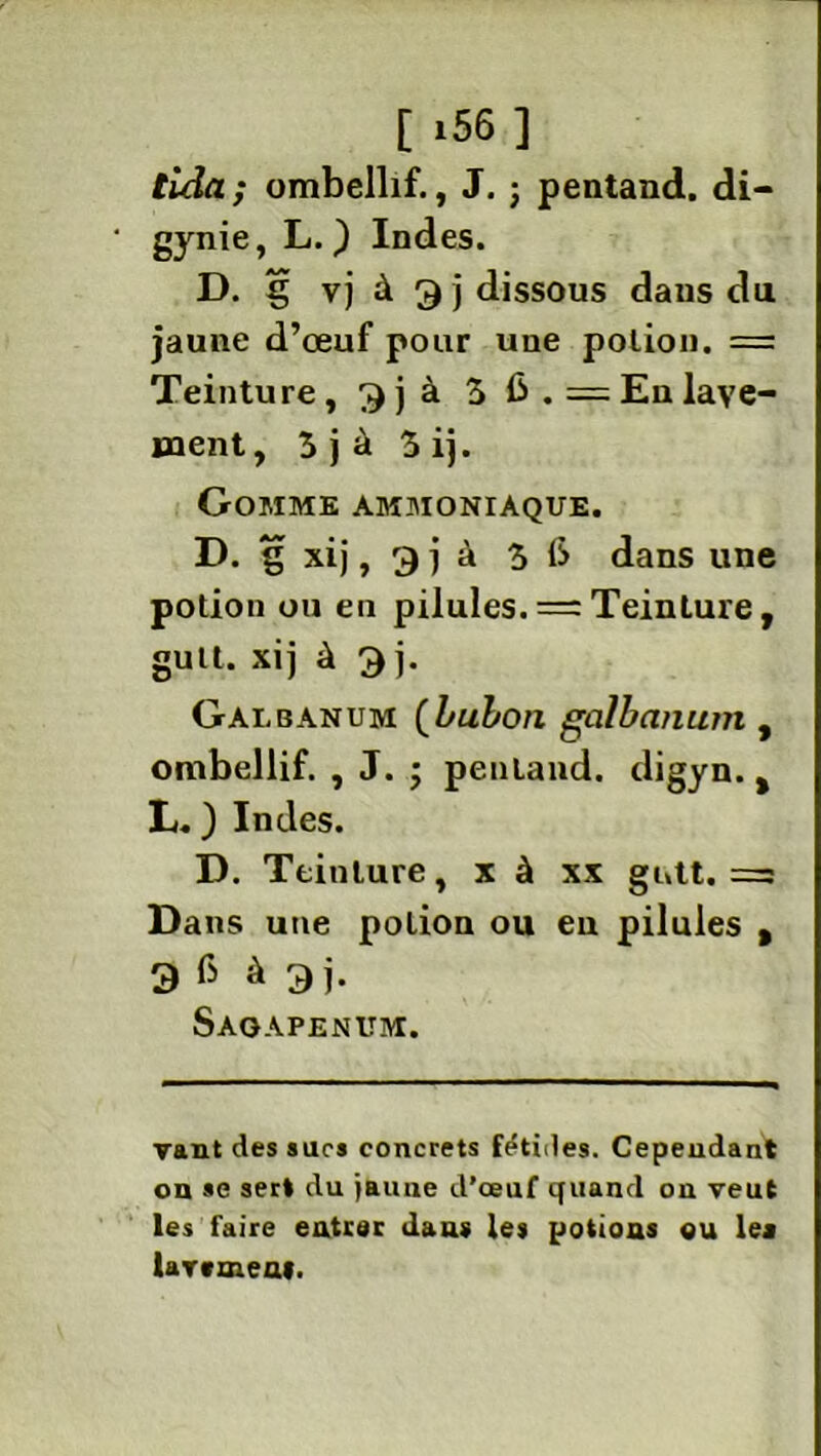 tida; ombellif., J. ; pentand. di- gynie, L. ) Indes. D. g vj à dissous dans du jaune d’œuf pour une potion. = Teinture, 3j à 5 6. = En lave- ment, 5 j à 5 ij. Gomme ammoniaque. D. g xij, g j à 5 6 dans une potion ou en pilules. = Teinture, guit. xij à 3 j. Galbanum (bubon galbanum , ombellif. , J. ; pentand. digyn. t L. ) Indes. D. Teinture, x à xx gntt. =3 Dans une potion ou eu pilules , 3 6 à 3j. Sagapenum. vaut des suc* concrets fétides. Cependant on se sert du ÿaune d’œuf quand on veut les faire entrer dans les potions ou les lavement.