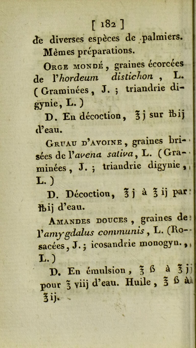 de diverses espèces de .palmiers. Mêmes préparations. Orge mondé, graines écorcées de Yhoràeum distichon , L. ( Graminées, J. ; triandrie di- gynie, L. ) D. En décoction, sur Ibij d’eau. Gruau d’avoine, graines bri-• sées de Yavena saliva, L. (Gra~' minées , J. ) triandrie digynie , ( L.) D. Décoction, à | ij par foij d’eau. Amandes douces , graines de Yamygdalus commuais, L. (Ro- sacées, J.; icosandrie monogyu.,, D. En émulsion , 3 fi ^ 3 j ' pour 3 viij d’eau. Huile , 3 6 5 ij* -