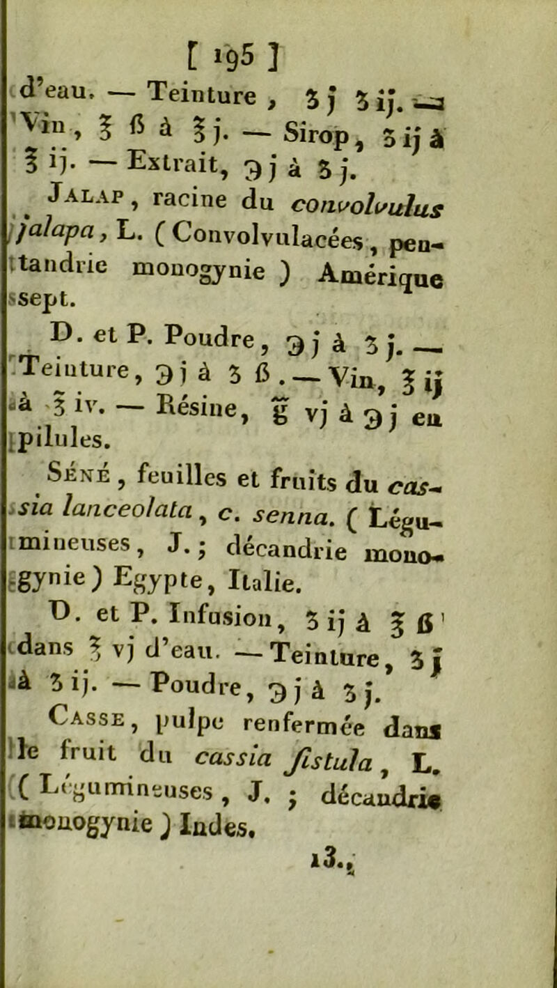 [ ig5 ] d’eau, — Teinture , 3 j 3 j.\ Vin, g (5 à gj. — Sirop, 5ijà 3 i). — Extrait, 9} à 3 j. Jalap , racine du convohsulus jalapci, L. ( Convolvulacées , pen- tandrie monogynie ) Amérique ssept. D. et P. Poudre , 9 jà Z j.— rtemture, 9 j à 3 fi . — Vin> ‘g jj „à 3 iv. — Résine, g vj à 9 j eu [pilules. Séné , feuilles et fruits du cas~ sia lanceolata, c. ( Légu- tmineuses, J. ; décandrie mono- Égynie) Egypte, Italie. ü. et P. Infusion, 3 ij â g 15 ' dans J vj d’eau. — Teinture, 3 J ià 3 ij. — Poudre, 9jà 3 j. Casse, pulpe renfermée dan* le fruit du cas sia fistula, L. (( Légumineuses , J. ■ décaudri* mouogynie ; Indes.