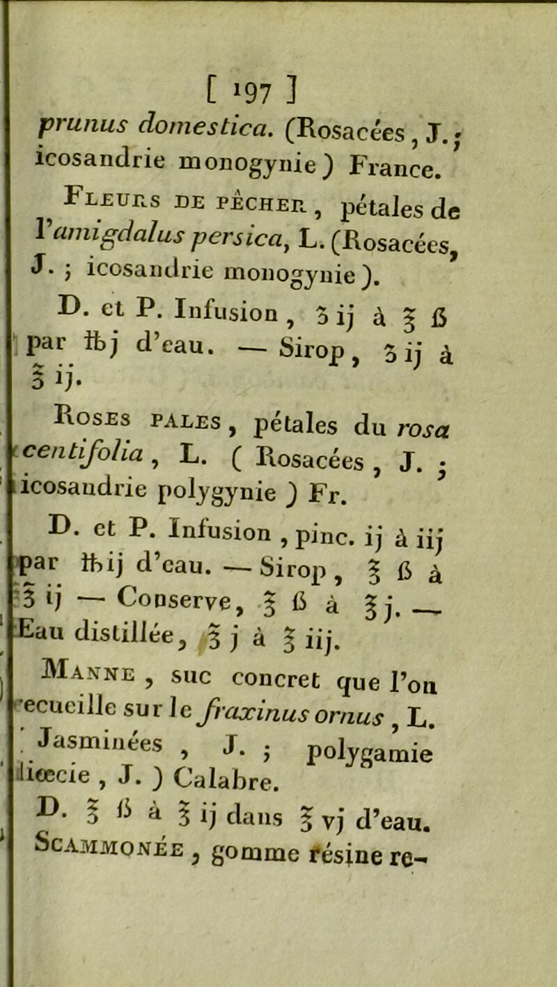 [ »97 ] prunus dômesticci. (Rosacées, J. • icosandrie monogynie} France. , Fl£UIIS de pecher , pétales de Yamigdcilus persica, L. (Rosacées, j icosandrie monogynie ). D. et P. Infusion , Ô ij à 3 15 par tt>j d eau. — Sirop, 3 ij £ o ij* Roses pales , pétales du rosa t centifoha , L. ( Piosacées , J. • ; 1 icosandrie polygynie ) Fr. D. et P. Infusion , pinc. ij à iij par fbij d’eau. — Sirop, § fi à 3 ij — Conserve, 3 fi à g j, ___ Eau distillée, 3 j à § iij. ) Manne 5 Sl»c concret que l’on ecueille sur Je fraxinusornus , L. ! Jasminées , J. . polygamie lieecte , J. _) Calabre. 5 ^ à 3 ij dans 3 vj d’eau. Scammonée , gomme résine re-