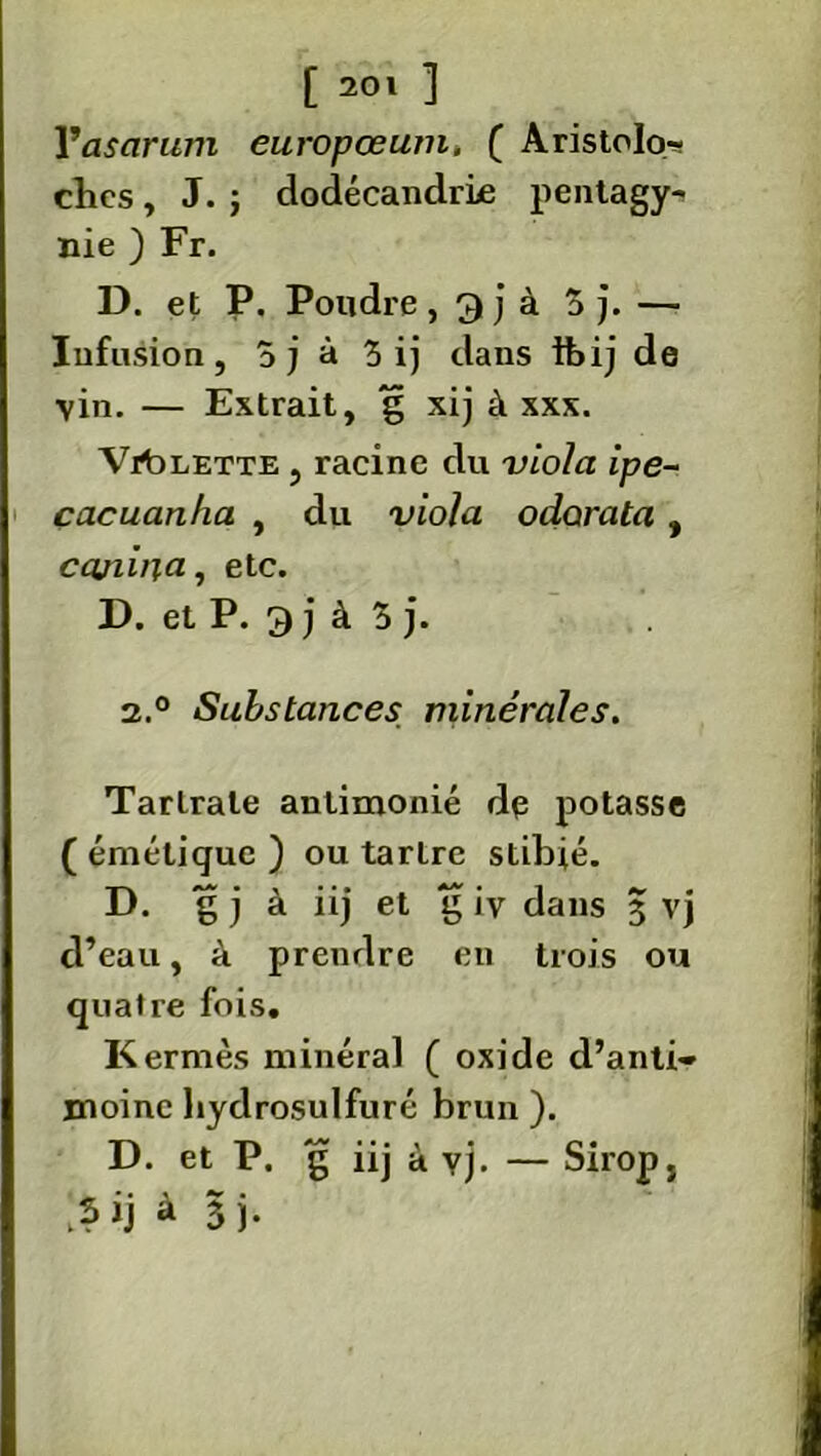 Vasarum europœum. ( Aristolo- ches , J. j dodécandrLe pentagyr. nie ) Fr. D. et P. Poudre , 9 j à 3 j. — Infusion, 5j à 3 ij dans ihij de vin. — Extrait, g xij à xxx. Valette , racine du viola ipe- cacuanha , du viola odarata, ccuiina, etc. D. et P. 9 j à 3 j. 2.° Substances minérales. Tartrate anlimonié dp potasse ( émétique ) ou tartre stibié. D. g j à iij et g iv dans 3 vj d’eau, à prendre en trois ou quatre fois. Kermès minéral ( oxide d’anti- moine liydrosulfuré brun ). D. et P. g iij à yj. — Sirop, à 3 j.