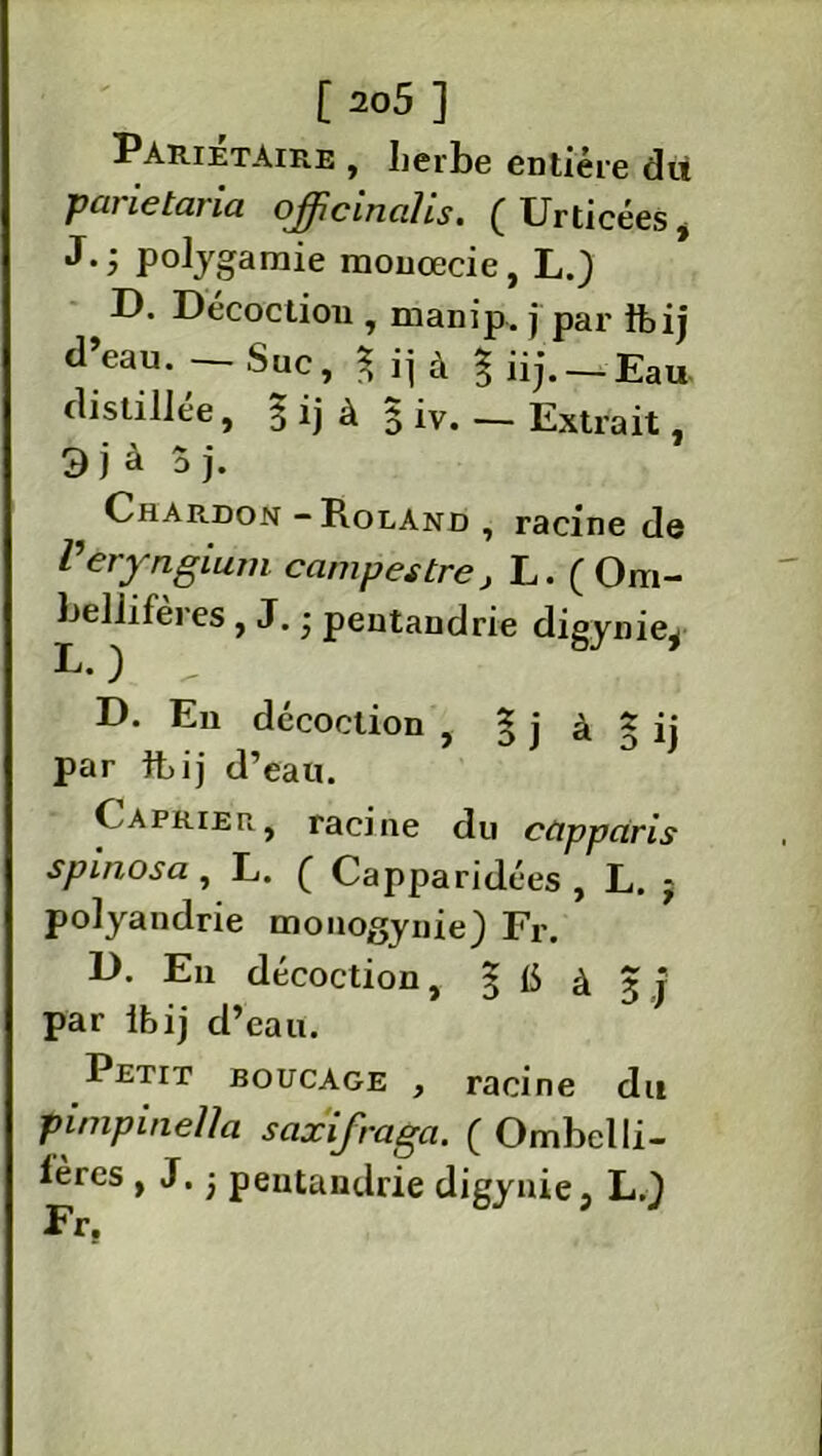 Pariétaire , herbe entière dit paiietaria offic'inalis. ( Urticées, J.; polygamie monœcie, L.) D. Décoction , manip. j par flbij d’eau. — Suc, $ ij à % iij. — Eau- distillée, 3 ij à 3 iv. — Extrait, 3 j à 3 j- Chardon - Roland , racine de Veryngium campes tre, L. ( Om- bellifères, J. • pentandrie digynie^ L. ) D. En décoction , 5 j à 3 ij par fb ij d’eau. Câprier, racine du cüpparis spinosa, L. ( Capparidées , L. j polyandrie monogynie) Fr. D. En décoction, § t5 à 3 j par ibij d’eau. Petit boucage , racine du pimpineUa saxifraga. ( Ombelli- lères , J. ■ pentandrie digynie, L.} Fr.