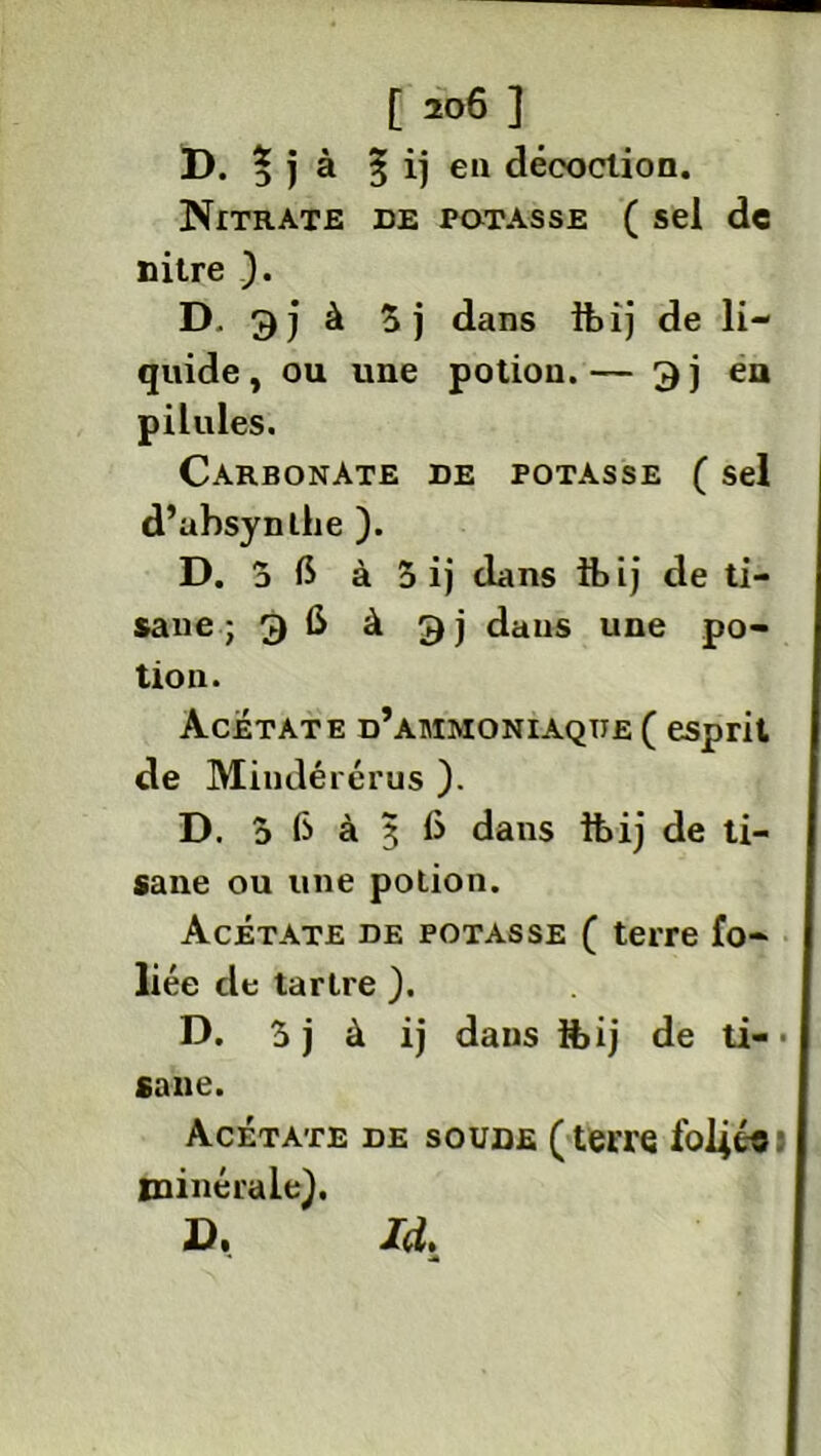 [ 20Ô ] D. % j à § i) eu décoction. Nitrate de potasse ( sel de nitre ). D. 3)à $j dans ibij de li- quide , ou une potion. — 3 j en pilules. Carbonate de potasse ( sel d’ubsynlhe ). D. 5 6 à 5 ij dans ibij de ti- sane ; 3 6 à g j dans une po- tion. Acétate d’ammoniaque ( esprit de Miudérérus ). D. 5 fs à j 6 dans ftij de ti- sane ou une potion. Acétate de potasse ( terre fo- liée de tartre ). D. 5 j à ij dans foij de ti-■ sane. Acétate de soude ( terre foliée minérale), ». Id.