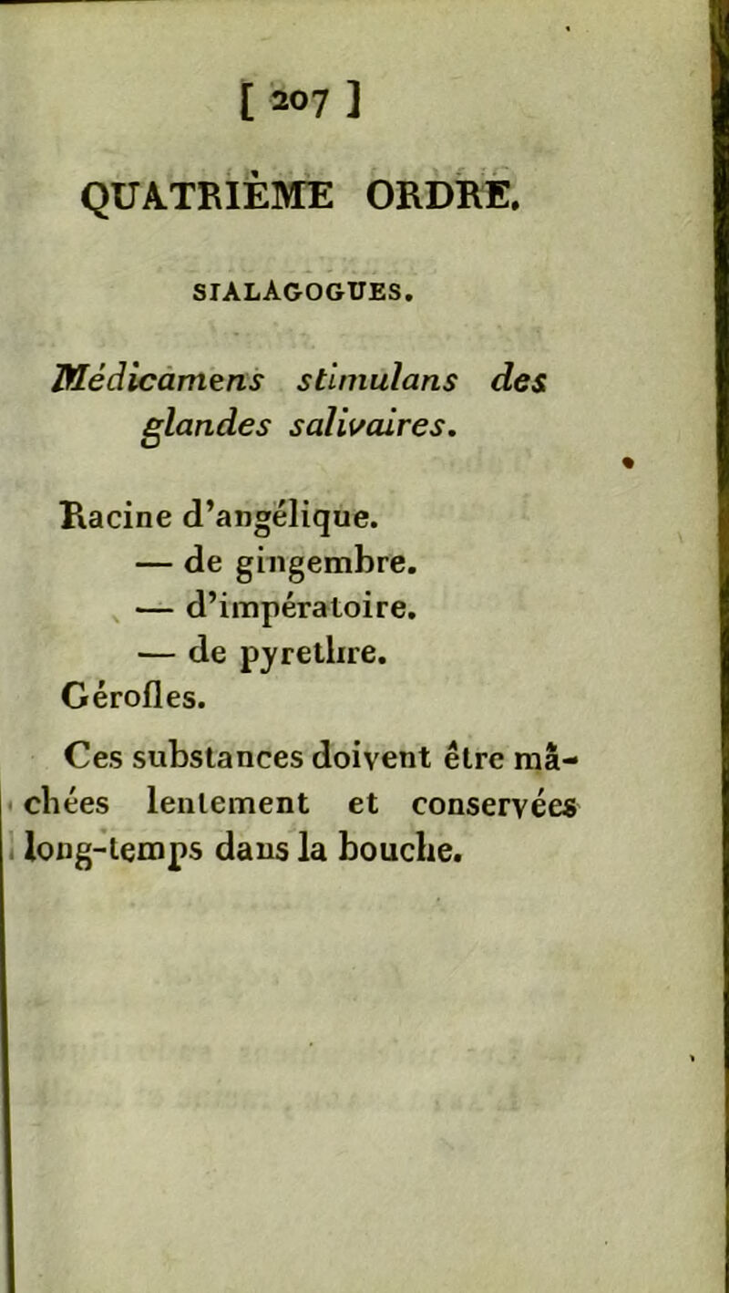 QUATRIÈME ORDRE. siàlagogues. Médicamens stimulans des glandes salivaires. Racine d’angélique. — de gingembre. — d’impératoire. — de pyrethre. Gérofles. Ces substances doivent être mâ- chées lentement et conservées long-temps dans la bouche.