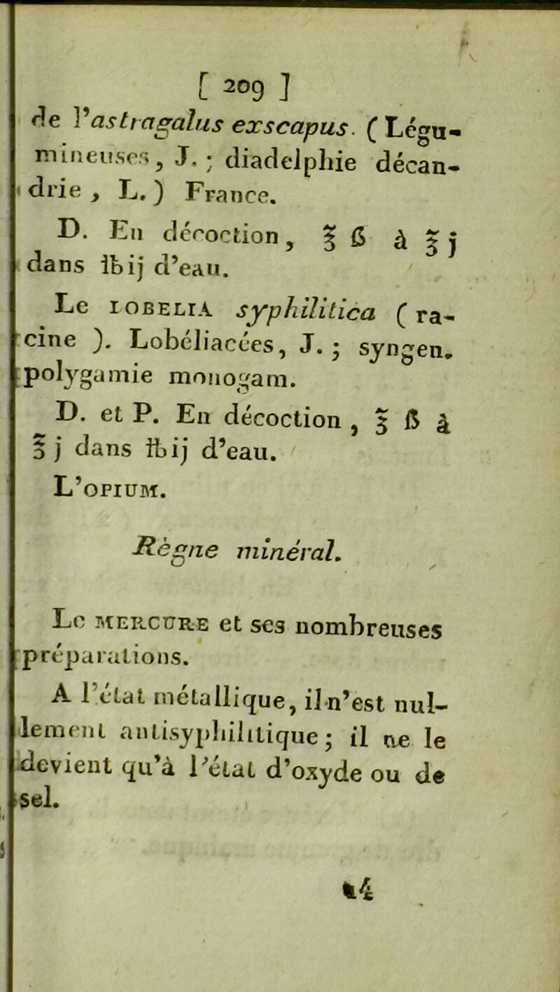 ► ; V. [ 209 J r!e Yaslragalus exscapus ( Lc^u» mineuses, J. ; diadelphie décan- ' drie , L. ) France. D. En décoction, 3 g à 3 j dans ibij d’eau. Le robelia. syphilitica (ra- cine ). Lobeliacces, J.* syngen. polygamie monogam. D. et P. En décoction , 3 1$ à ï j dans ibij d’eau. L’opium. Règne minéral. Le mercure et ses nombreuses préparations. A 1 état métallique, iln’est nul- lement anlisypliihtique; il ue le devient qu’à l’elat d’oxyde ou de sel. *4