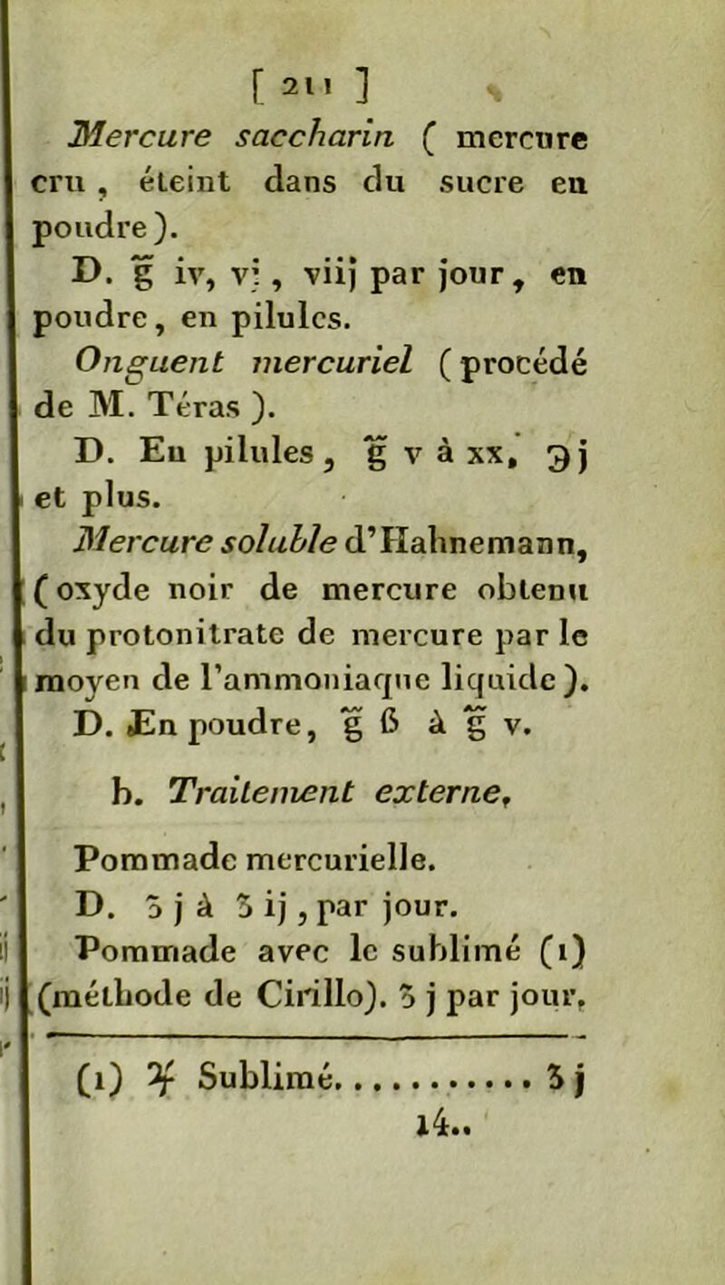 [ 21! ] s Mercure saccharin ( mercure cm , éteint dans du sucre eu poudre ). D. g iv, vi, viij par jour, en poudre, en pilules. Onguent mercuriel ( procédé de M. Téras ). D. Eu pilules, g v à xx, gj et plus. Mercure soluble d’Hahnemann, (oxyde noir de mercure obtenu du protonitrate de mercure par le moyen de l'ammoniaque liquide). D. En poudre, g 6 à g v. b. Traitement externe. Pommade mercurielle. D. 3 j à 3 ij, par jour. Pommade avec le sublimé (î) (méthode de Cirillo). 3 j par jour, i4.. (i) Sublimé