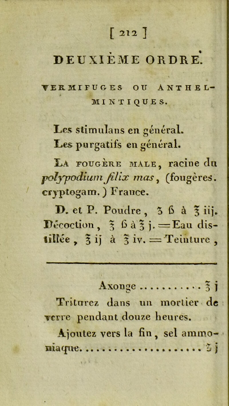 [2121 DEUXIÈME ORDRE. TERHITUGES OU ANTHEL- MINTIQUES. Les stimulans en général. Des purgatifs en général. Ï*A fougère mâle, racine du polj'podiuniJlIix nias, (fougères, cryptogam.) France. D. et P. Poudre , 5 6 à 3 iij. Décoction , 5 6 à 5 j. = Eau dis- liirée , 3 ij à 5 iv. == Teinture , Axonge 3 j Triturez dans un mortier de Terre pendant douze heures. Ajoutez vers la fin, sel ammo- niacpie Z j