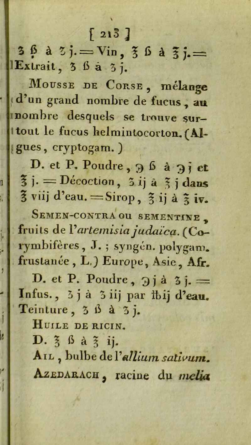 \ [ 2,3 ] 3 6 à Z J. = Vin , ï fi à 3j.= 'Extrait, 5 b à 5 j. Mousse de Corse , mélange d’un grand nombre de fucus, au rnombre desquels se trouve sur- Itout le fucus helmintocorton. (Ai- gues , cryptogam. ) D. et P. Poudre, g 6 à g j et % ~ Décoction , 5 ij à 3 j dans ï viij d’eau. =Sirop, § ij à 3 iv. SeMEN-CONTRA ou SEMENTINE , fruits de Varternisia jucUuca. (Co- rymbifères, J. ; syngén. polygam. fruslanée , L.) Europe, Asie, Afr. D. et P. Pond re , 3 j à 5 j. — Infus., 5 j à a iij par ibij d’eau. Teinture, 5 b à 5 j. Huile de ricin. D. ? b à 3 ij. A il , bulbe de Yallium salivum. Azedarach j racine du meliu