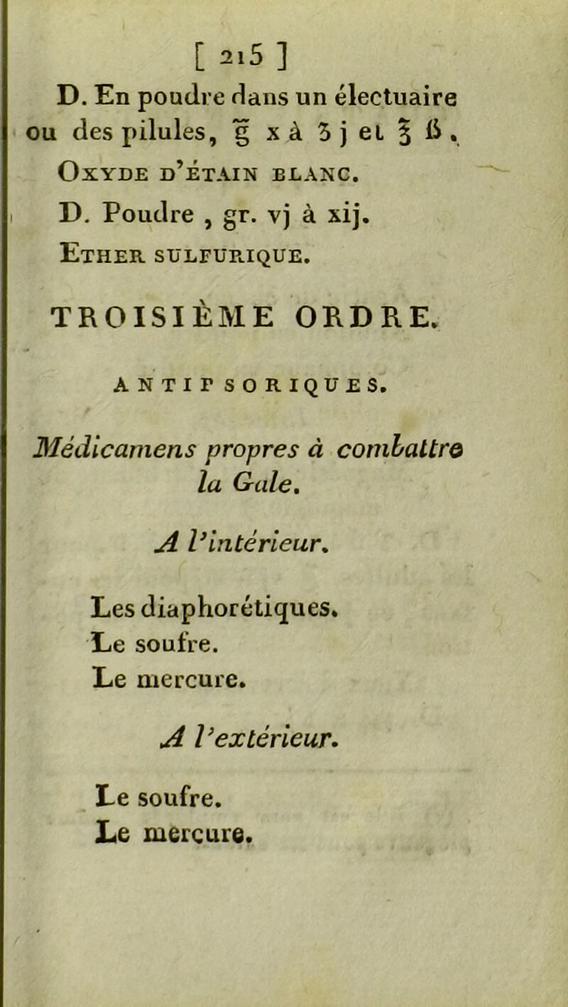 D. En poudre Hans un électuaire ou des pilules, g xà 3 j et § IS, Oxyde d’étain elanc. D. Poudre , gr. vj à xij. Ether. sulfur.ique. TROISIÈME ORDRE. ANTir SOKIQUES. Médicamens propres à combattre la Gale. A l}intérieur. Les diaphoniques. Le soufre. Le mercure. A l’extérieur. Le soufre. Le mercure.