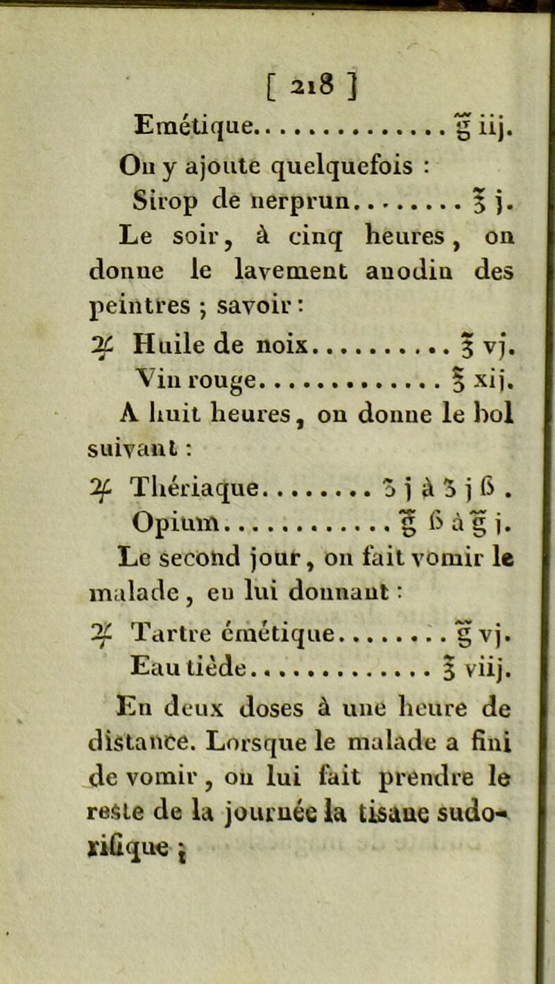 [ai8] Emétique £ iij. On y ajoute quelquefois : Sirop de nerprun 3 j. Le soir, à cinq heures, on donne le lavement auodiu des peintres ; savoir: Huile de noix 3 vj. Vin rouge 3 xij. A huit heures, on donne le bol suivant : 2f. Thériaque a j à 3 j 6 . Opium “g 6 à g j. Le second jour, on fait vomir le malade , eu lui donnant : Tartre émétique gvj. Eau tiède 3 viij. En deux doses à une heure de distance. Lorsque le malade a fini de vomir, ou lui fait prendre le reste de la journée la tisaue sudo- rifique 't