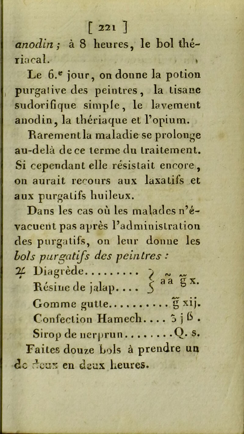 anodin; à 8 heures, le bol thé- riacal. » Le 6.e jour, on donne la potion purgative des peintres, la tisane sudorifique simple, le lavement anodin, la thériaque et l’opium. Rarementla maladie se prolonge au-delà de ce terme du traitement. Si cependant elle résistait encore, on aurait recours aux laxatifs et aux purgatifs huileux. Dans les cas où les malades n’é- vacuent pas après l’administration des purgatifs, on leur donne les bois purgatifs des peintres : 71 Diagrède ^ _ Résine de jalap.... ^ cl a S x- Gomme gutle g xij. Confection Hamech. ... a j b . Sirop de nerprun Q- s* Faites douze bols à prendre un de deux en deux heures.