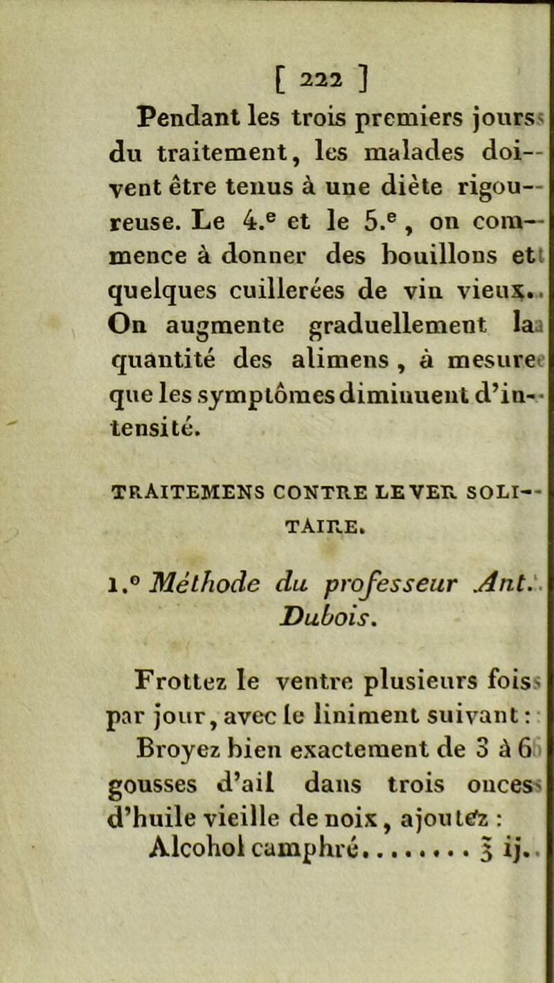 Pendant les trois premiers jours du traitement, les malades doi- vent être tenus à une diète rigou- reuse. Le 4.e et le 5.e , on com- mence à donner des bouillons et quelques cuillerées de vin vieux.. On augmente graduellement laa quantité des alimens , à mesure que les symptômes diminuent d’in- tensité. trAitemens contre lever soli- taire. 1Méthode du professeur Ant. Dubois. Frottez le ventre plusieurs fois* par jour, avec le liniment suivant : Broyez bien exactement de 3 à 6 gousses d’ail dans trois onces' d’huile vieille de noix, ajoutez : Alcohol camphré 3 ij..