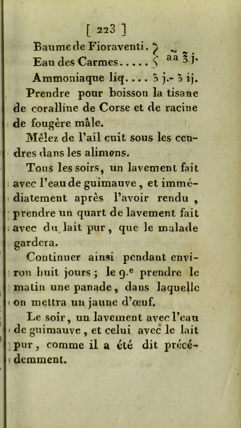 Baume de Fioraventi. ^ ^ Eau des Carmes > aa ? j* Ammoniaque liq.... ?» j.- o ij. Prendre pour boisson la tisane de coralliue de Corse et de racine de fougère mâle. Mêlez de l’ail cuit sous les cen- dres dans les alimens. Tons les soirs, un lavement fait avec l’eau de guimauve, et immé- diatement après l’avoir rendu , prendre un quart de lavement fait avec du lait pur, que le malade gardera. Continuer ainsi pendant envi- ron huit jours ; le q.e prendre le maLin une panade, dans laquelle ■ on mettra un jaune d’œuf. Le soir, un lavement avec l’eau de guimauve , et celui avec le lait pur, comme il a été dit précé- demment.