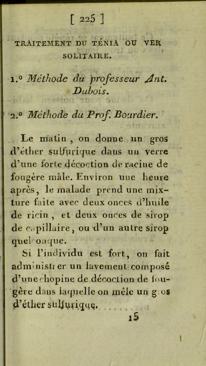 TE.AITEMENT DU TENIA OU VER SOLITAIRE. 1. ° Méthode du professeur /dnt. Dubois. 2. ° Méthode du Prof. Bourdier. Le matin , on donne un gros d’éther sulfurique daus un verre d’une forte décoction déraciné de fougère mâle. Environ une heure après, le malade prend une mix- ture faite avec deux onces d’huile de ricin , et deux onces de sirop de capillaire, ou d’un autre sirop quel onqiie. bi l’individu est fort, on fait adnrunistj er un lavement composé d’une' hopine de décoclion de lou- gère dans laquelle on mêle un g os d’éther suif ufiquç.