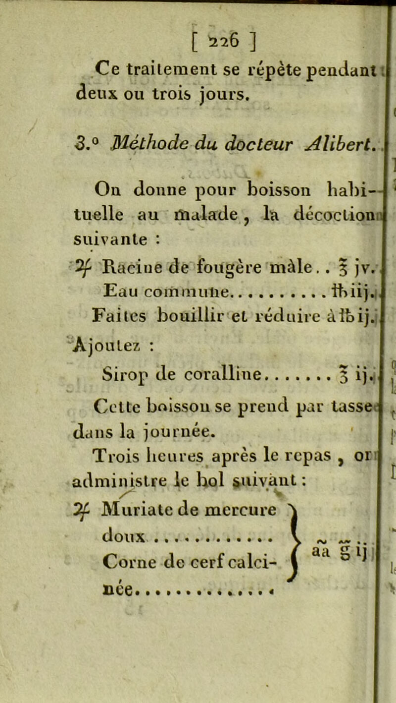 Ce traitement se répète pendant deux ou trois jours. 3.° Méthode du docteur Aliberl. On donne pour boisson liabi-- ' tuelle au malade, la décoction suivante : Racine de fougère mâle.. 3 jv. Eau commune ihiij. Faites bouillir et réduire àibij. Ajoutez : Sirop de coralline 5 ij. J Cette boisson se prend par tasse dans la journée. Trois heures après le repas , 01 administre le bol suivant ; • v “if Muriate de mercure doux Corne de cerf calci- née «