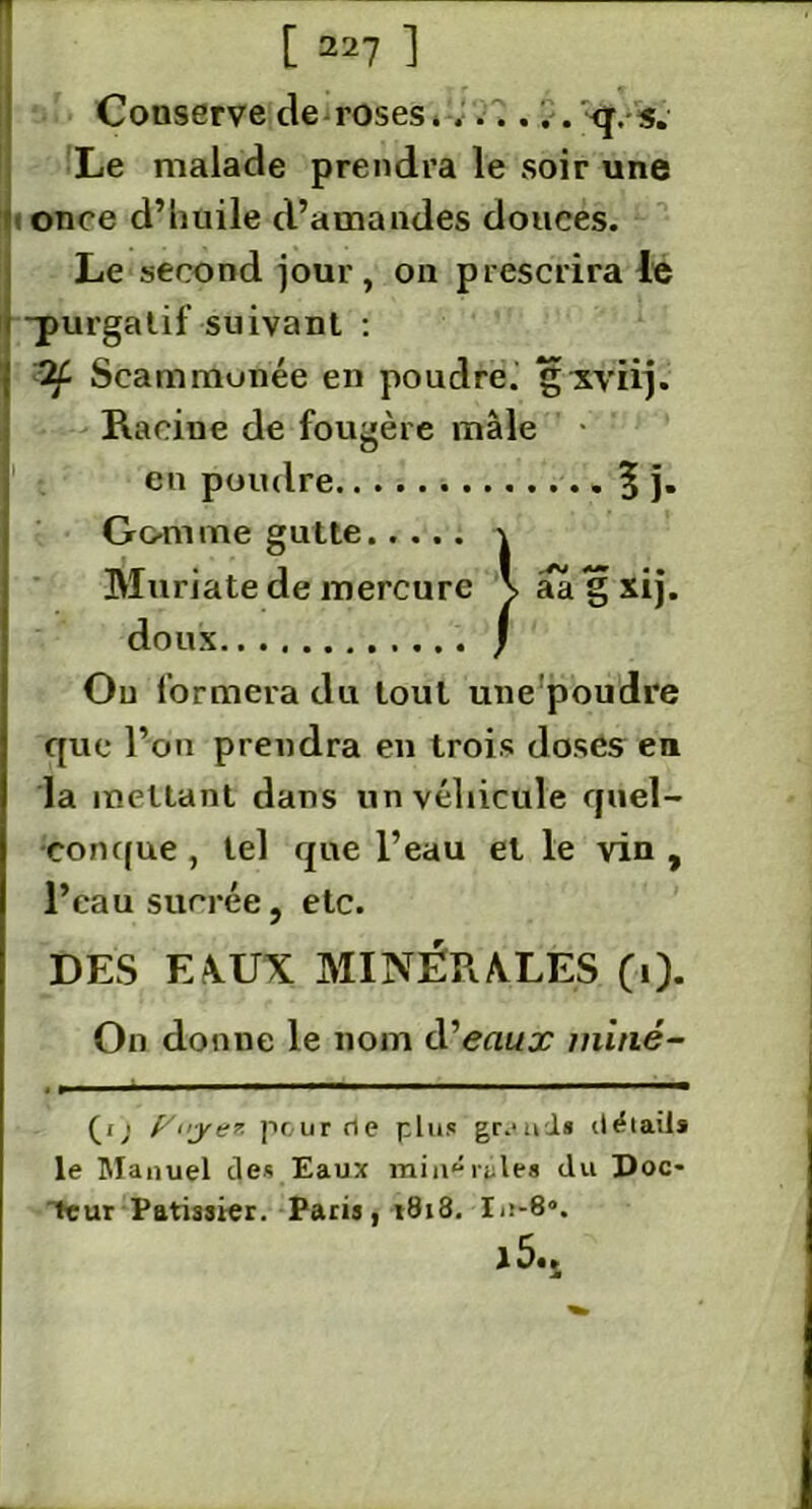 Conserve de roses....... <j. s. Le malade prendra le soir une once d’huile d’amandes douces. Le second jour, on prescrira le -purgatif suivant : 2f Seammunée en poudre, gxvïij. Racine de fougère mâle • en poudre 5 }• Gomme gutte \ Mtiriate de mercure \aagxij. doux J Ou formera du tout une poudre que l’on prendra en trois doses en la mettant dans un véhicule quel- conque , tel que l’eau et le vin , l’eau sucrée, etc. DES EAUX MINÉRALES (0- On donne le nom d’eaujr miné- , , ... ■ ■■■■ ■—ii ■■ (i) [/uye* peur de plus grands détails le Manuel des Eaux miné râles du Doc- teur Pâtissier. Paris, 1818. In-6*. j 5«i