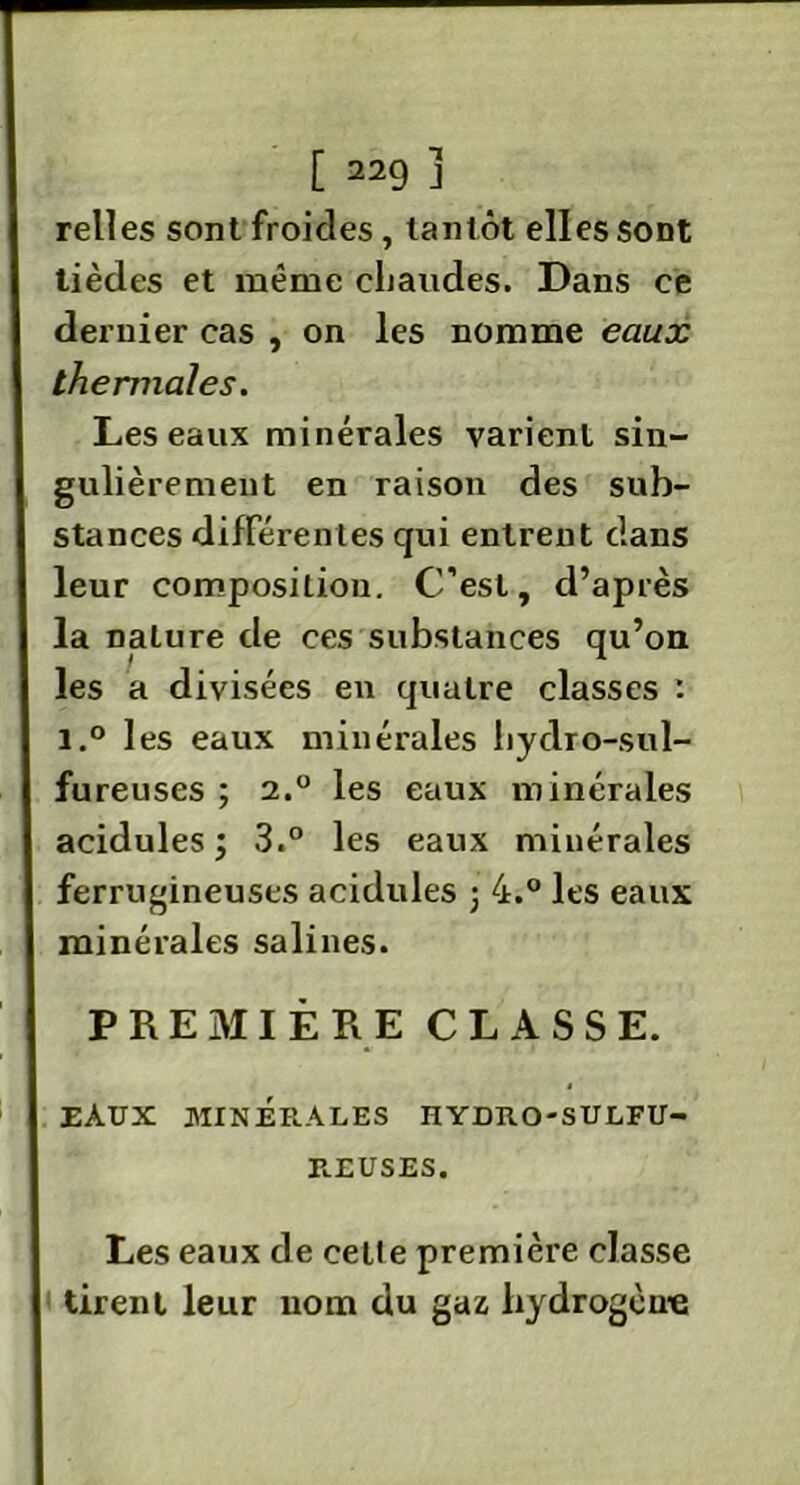 relies sont froides, tantôt elles sont tièdes et même chaudes. Dans ce dernier cas , on les nomme eaux thermales. Les eaux minérales varient sin- gulièrement en raison des sub- stances différentes qui entrent dans leur composition. C’est, d’après la nalure de ces substances qu’on les a divisées en quatre classes : i.° les eaux minérales hydro-sul- fureuses ; 2.0 les eaux minérales acidulés; 3.° les eaux minérales ferrugineuses acidulés ; 4.° les eaux minérales salines. PREMIÈRE CLASSE. EAUX MINERALES HYDKO-SULFU- REUSES. Les eaux de celle première classe tirent leur nom du gaz hydrogène