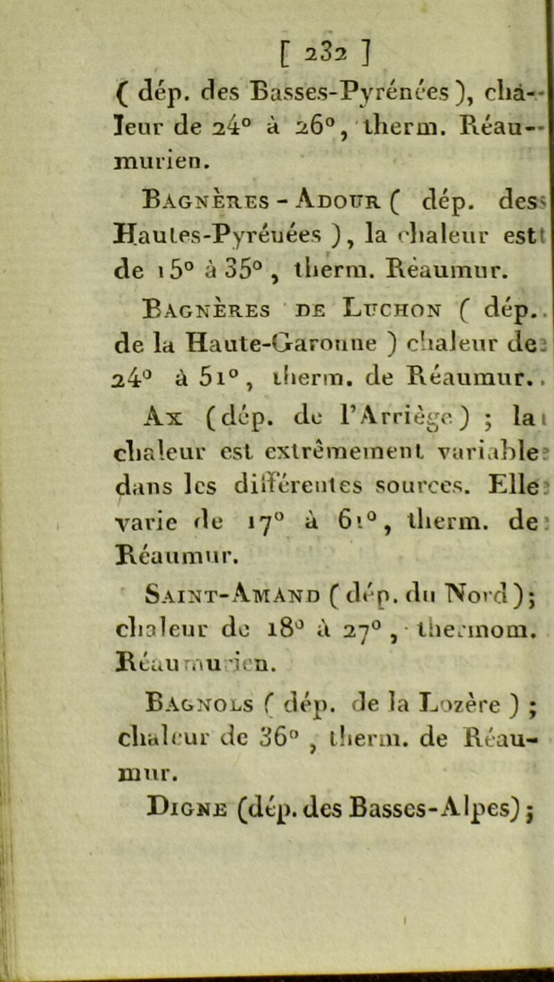( dép. des Basses-Pyrénées), cha- leur de 24° à 26°, tlierm. Réau-- murien. Bagnères - Adoitr ( dép. des- Haules-Pyréuées ), la chaleur est de 15° à 35° , therm. Réaumur. Bagnères de Litchon ( dép. de la Haute-Garonne ) chaleur de 24° à 5i°, tlierm. de Réaumur.. Ax (dép. de l’Arriège) ; la i chaleur est extrêmement variable dans les différentes sources. Elle varie de 170 à 6i°, tlierm. de Réaumur. Saint-Aman d ( dép. du Nord); chaleur de 18° à 270 , tiiennom. Réau au -ion. Bagnogs f dép. de la Lozère ) ; chaleur de 36° , tlierm. de Réau- xnur. Digne (dép. des Basses-Alpes) j
