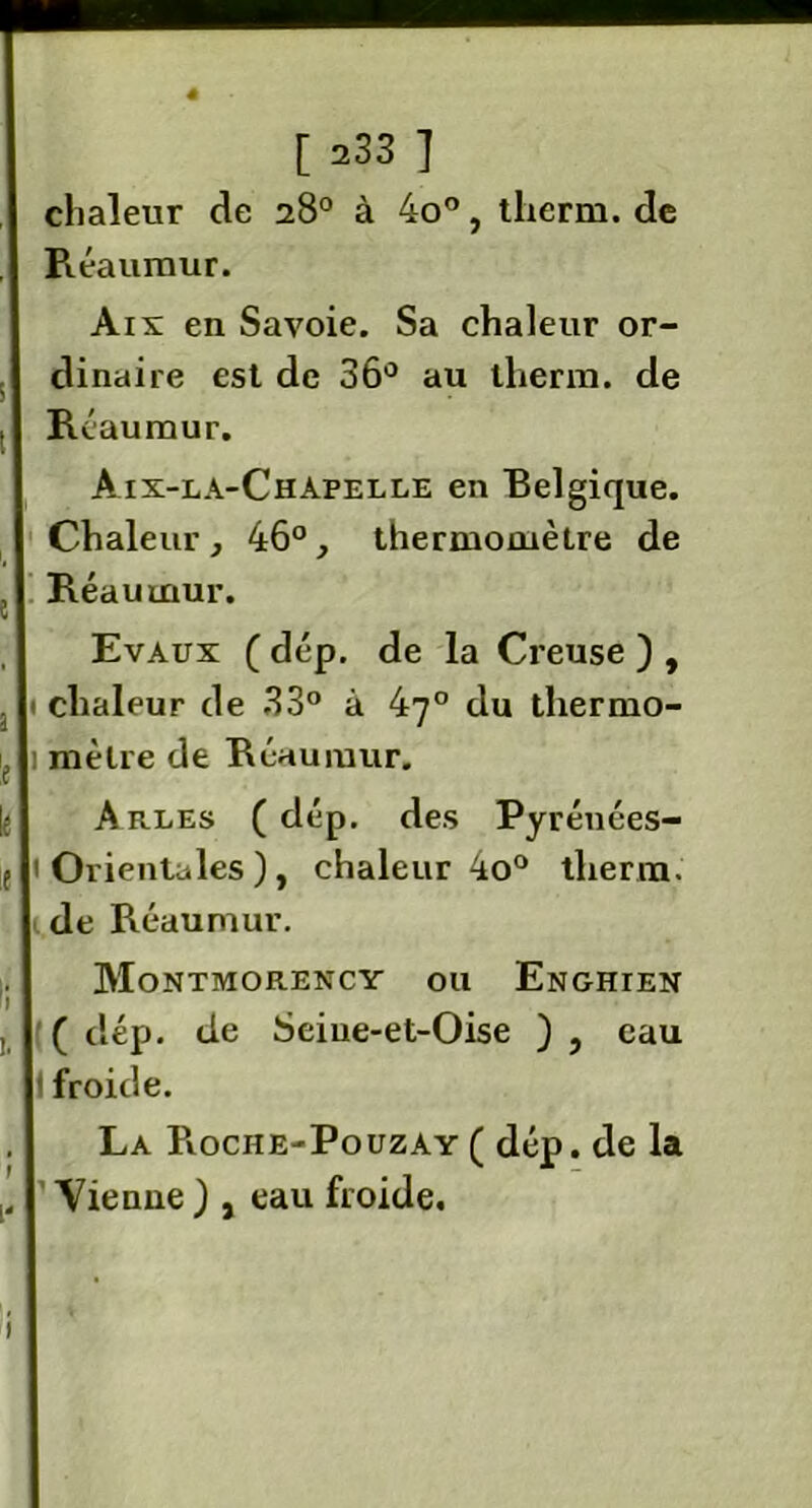 chaleur de 28° à 4o°, therm. de Réaumur. Aix en Savoie. Sa chaleur or- dinaire est de 36° au therm. de Réaumur. Aix-la-Chapelle en Belgique. Chaleur, 46°, thermomètre de , Réaumur. Evaux ( dép. de la Creuse ) , . 1 chaleur de 33° à 47° du thermo- if 1 mètre de Réaumur. Arles ( dép. des Pyrénées- f 'Orientales), chaleur 4o° tlierrn. 1 de Réaumur. Montmorency ou Enghien I ( dép. de Seiue-et-Oise ) , eau I froide. La Pvoche-Pouzay ( dép. de la Vienne ) , eau froide. 1