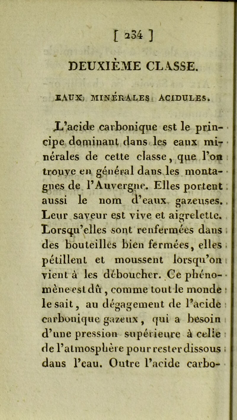 [ ^34 ] DEUXIÈME CLASSE. BAUX MINÉRALES ACIDULES. X’acide carbonique est le prin- cipe dominant dans les eaux mi- nérales de cette classe, que l’on trouye en général daus les monta- gnes de l’Auvergne. Elles portent aussi le nom d’eaux gazeuses. Leur saveur est vive et aigrelette. Lorsqu’elles sont renfermées dans des bouteilles bien fermées, elles pétillent et moussent lorsqu’on vient à les déboucher. Ce phéno- mène est du , comme tout le monde lésait, au dégagement de l’acide carbonique gazeux , qui a besoin d’une pression supérieure à celle de l’atmosphère pour rester dissous daus l’eau. Outre l’acide carbo-