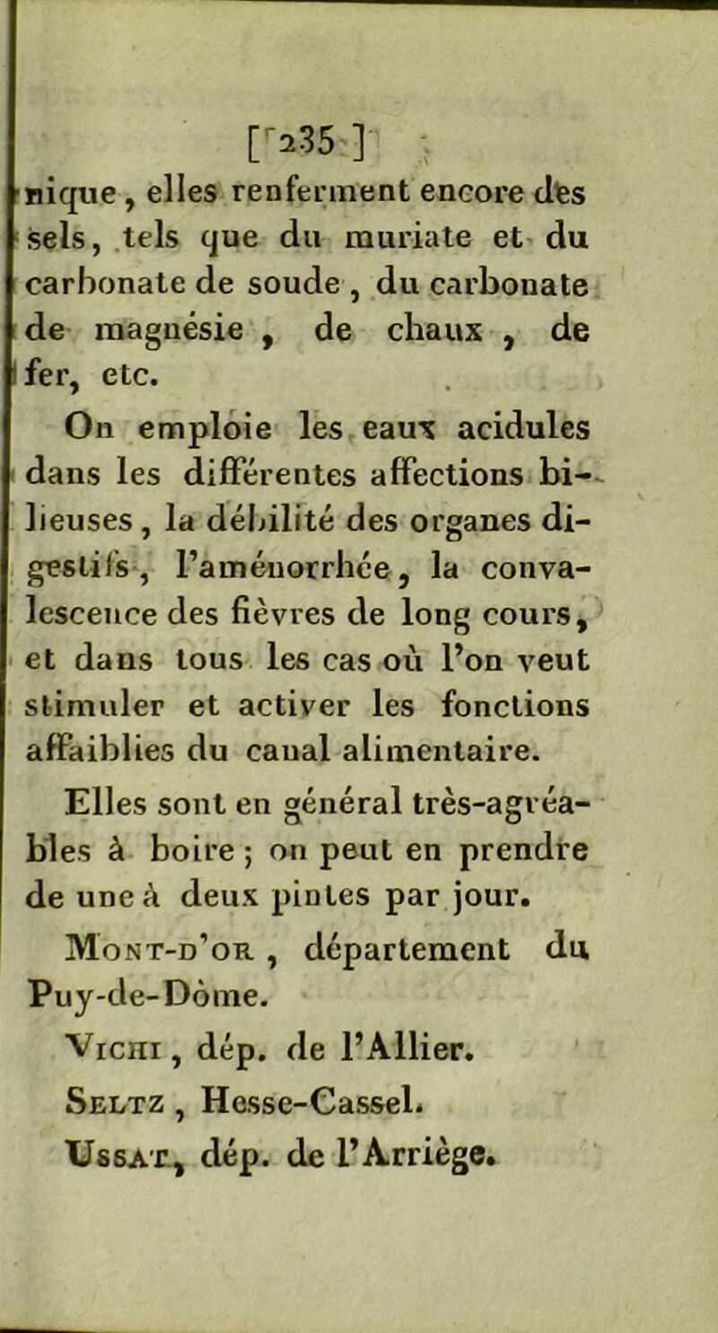 035 ] nique , elles renferment encore elfes sels, tels que du muriate et du carbonate de soude , du carbonate de magnésie , de chaux , de fer, etc. On emploie les eaux acidulés dans les différentes affections bi- lieuses , la débilité des organes di- gestifs , l’aménorrhée, la conva- lescence des fièvres de long cours, et dans tous les cas où l’on veut stimuler et activer les fonctions affaiblies du canal alimentaire. Elles sont en général très-agvéa- bl es à boire ; on peut en prendre de uneù deux pintes par jour. Mont-d’or , département du Puy-de-Dôme. Vicm, dép. de l’Ailier. Seltz , Hesse-Cassel. Ussat, dép. de l’Arriège.