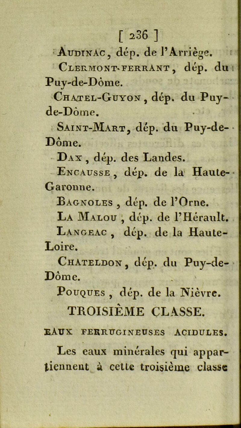 AudtnAc, clép. de P Arrière. Clermont*ferrant , dép. du Puy-de-Dôme. Chatel-Guyon , dép. du Puy- de-Dôme. Saint-Mart, dép. du Puy-de- Dôme. Dax , dép. des Landes. Encausse , dép. de la Haute- Garomie. Bagnoles , dép. de l’Orne. La Malou , dép. de l’Hérault. Langeac , dép. de la Haute- Loire. Chateldon , dép. du Puy-de- Dôme. Pouques , dép. de la Nièvre. TROISIÈME CLASSE. EAUX FERRUGINEUSES ACIDULES. Les eaux minérales qui appar- tiennent à cette troisième classe