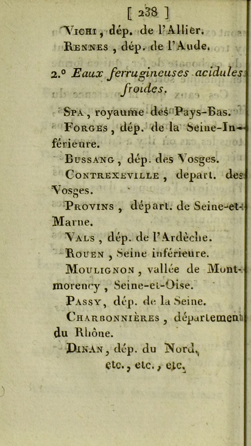 Vichi , dép. de l’Al lier. Rennes , dép. de l’Aude. 2.° Eaux ferrugineuses acidulés froides. Spa , royaume de.4- Pays-Bas. Forges, dép. de la Seine-In— férieure. Lussang , dép. des Vosges. Contrexeyiele , départ. des Vosges. O Provins , départ, de Seine-et-: Marne. Vals , dép. de F Ardèche. Rouen , Seine inférieure. Moulignon , vallée de Munt- morenry , Seine-el-Oise. Passy, dép. de la Seine. Charbonnières , département; du Rliôue. DlNAN, dép. du Nord., etc., etc., eic.