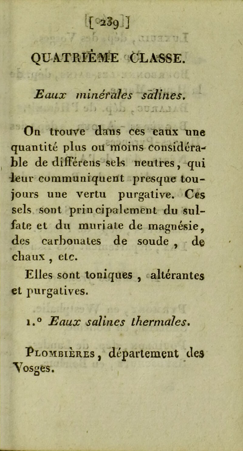 [-239 ] QUATRIÈME CLASSE. Eaux minérales salines. On trouve dans ces eaux une quantité plus ou moins considéra- ble de différeils sels neuü’es, qui leur communiquent presque tou- jours une vertu purgative. Ces sels sont principalement du sul- fate et du muriale de magnésie, des carbonates de soude , de chaux , etc. Elles sont toniques , altérantes et purgatives. i.° Eaux salines thermales. Plombières , département des ■Vosges.