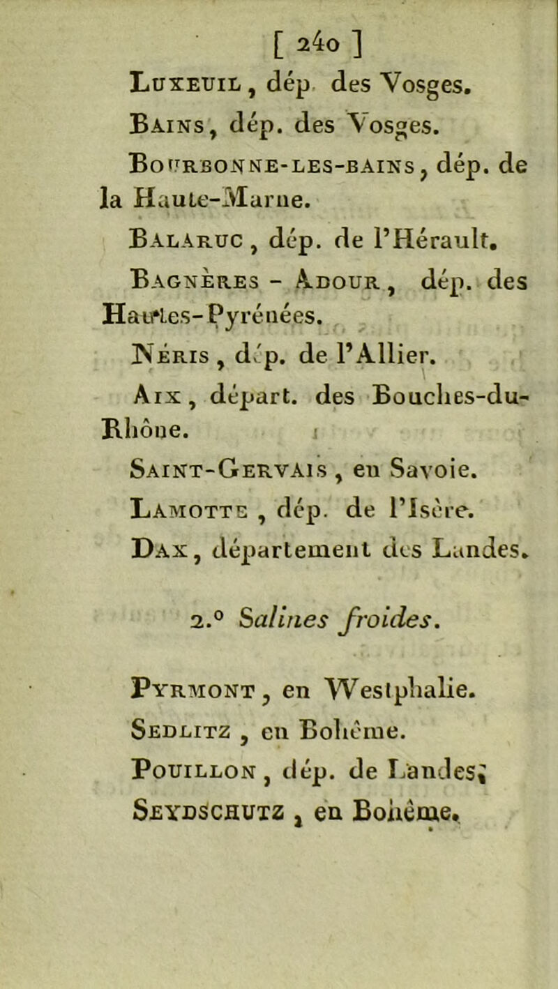 Luxeuil , dép des Vosges. Bains, dép. des Vosges. Bo^rbonne-les-bains , dép. de la Haule-rMarue. Balaruc, dép. de l’Hérault. Bagneres - Adour , dép. des Haiftes- Pyrénées. !Néris , dép. de l’Ailier. Aix, départ, des Bouches-du- Rhône. j Saint-Gervais , en Savoie. Laiviotte , dép. de l’Isère. Dax, département des Landes. 2.° Salines froides. Pyrmont, en Weslphalie. Sedlitz , en Bohème. Pouillon, dép. de Landes; Seydschutz , en Bohême,