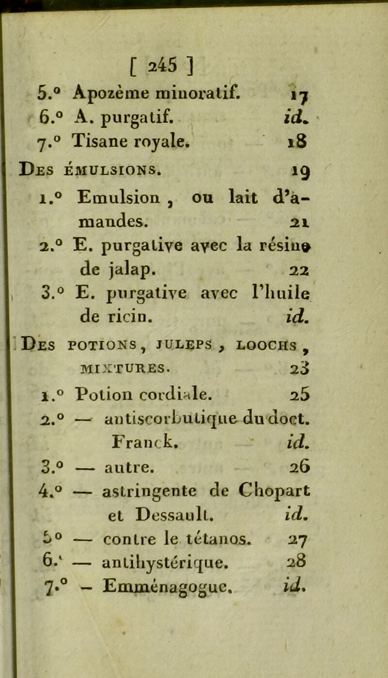 cri t 5. ° Apozème minoralif. 17 6. ° A. purgatif. id. 7.0 Tisane loyale. 18 Des émulsions. *9 i.° Emulsion , ou lait d’a- mandes. 21 2.0 E. purgative avec la résin® de jalap. 22 3.° E. purgative avec l’huile de ricin. id. Des potions, juleps, loociis , MIXTURES. 23 l.° Potion cordiale. 25 2.0 — autiseorbutique ducloct. Franck. id. 3. ° — autre. 26 4. ° — astringente de Chopart et Dessaull. id. 0 — contre le tétanos. 27 — anlihystérique. 28 7*° — Emménagoguc. id.