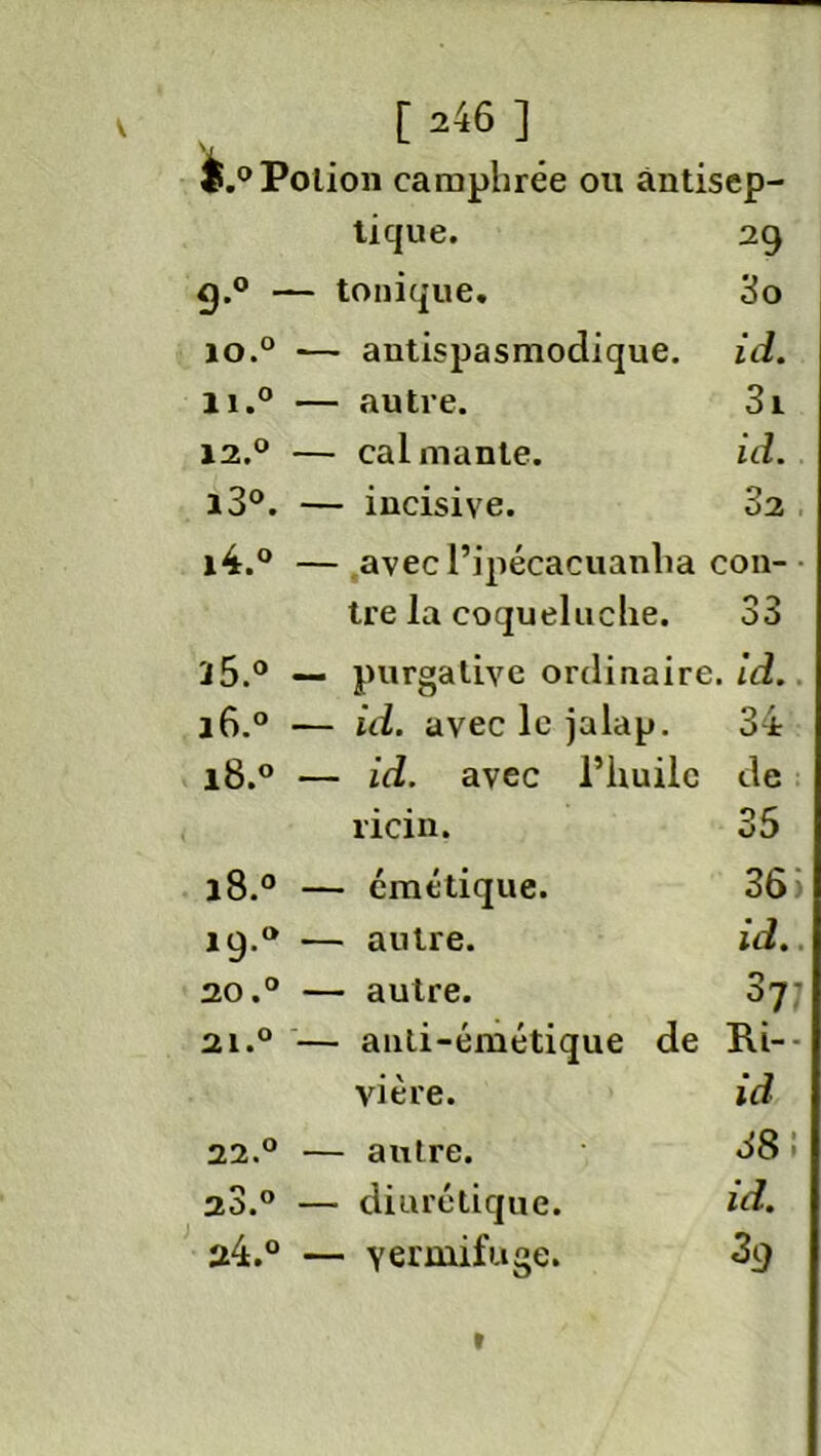 é.° Potion camphrée ou ântisep- tique. 29 9-°  — tonique. 3o IO.° — antispasmodique. id. ii.° — autre. 3i 12.° — cal mante. id. i3°. — incisive. 82 i4.° — avecl’ipécacuanlia cou- tre la coqueluche. O 5 Où a5.° — purgative ordinaire, id. 16.0 — id. aveclejalap. 34 18.0 — id. avec l’huile de ricin. 35 O CO n — émétique. 36) 19.° — autre. id.. 20.° — autre. s7‘ 21.° — anti-émétique de Ri-- vière. id 22.° — autre. 38 i a3.° — diurétique. id. 24.° — vermifuge. 39 »