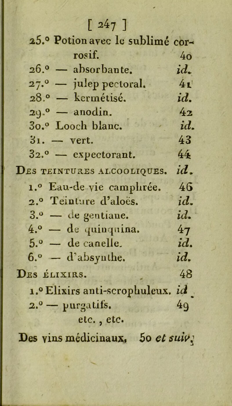 [247 ] 2.5.° Potion avec le sublimé cor- rosif. 4o 26.0 — absorbante. id. 27.0 — julep pectoral. 4t 28.0 — kerinétisé. id. 29.0 — anodin. 42 30. ° Looch blanc. id. 31. — vert. 43 32. ° — expectorant. 44 DES TEINTURES ALCOOLIQUES. id. i.° Eau-de vie camphrée. 4S 2.0 Teinture d’aloës. id. 3. ° — de gentiane. id. 4. ° — de quinquina. 47 5. ° — de canelle. id. 6. ° — d'absyulhe. id. Des élixirs. _ 48 i.° Elixirs anti-scropliuleux. ici ^ 2.0 — purgatifs. 4g etc., etc. Des yins médicinaux. 50 et suw: