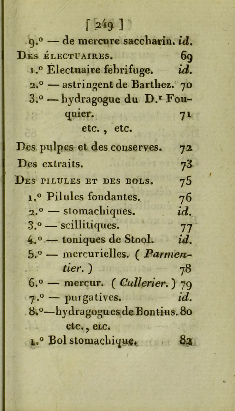 9.0 — de mercure saccliarin. id. Des électuaires. 69 i.° Electuaire fébrifuge. id. 2.0 —astringent de Barthez. 70 3.° —hydragogue du D.r Fou- qnier. 7l etc., etc. Des pulpes et des conserves. 72 Des extraits. 73 Des riLULEs et des bols. 75 i.° Pilules fondantes. 76 2.0 — stomachiques. id. 3.° — scillitiques. 77 4.° — toniques de Stool. id. 5.° — mercurielles. ( Parnien- tier. ) 78 6.° — mercur. ( Cullerier. ) 79 7.0 — purgatives, id. 8*°—hydragogues de Bontius. 80 etc., eic. i.° Bol stomachique, 83